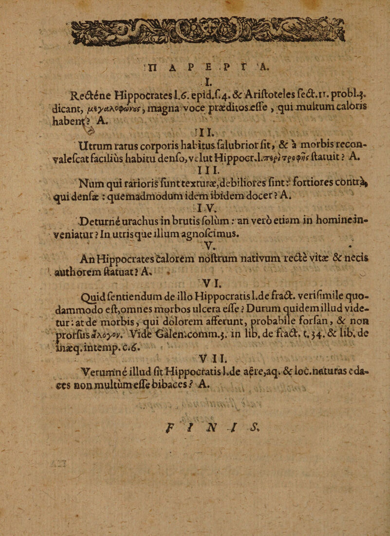 ' I. ■ - ■ Re&ene Hippocrates 1.6. epid.f>4. &: Ariftoteles fe&.n. problq. dicant, yxy} magna voce praeditosjefle, qui multum caloris habentY A. ^ III. Utrum rarus corporis habitus (alubriot fit, Sc a morbis recon* valefcat facilius habitu denfo,Vilut Hippocr tpo^ ftatuit ? A. III. Num qui rarioris fiint texturae,debilibres fintr fortiores contr^ qui denfae: quemadmodum idem ibidem docer ? A. IV. Deturhe urachus in brutis lolum: an vero etiam in homineiin- veniatur ? In utris que ilium agnofcimus. vV. An Hippocrates Calorem noftrum nativum redte vitae & necis \ authoremftatuat ? A. * VI. Quidfentiendum de illo Hippocratis l.defrad. verifimile quo¬ dammodo eft,omnes morbos ulcera efie i Durum quidem illud vide¬ tur Vatde morbis, qui dolorem afferunt, probabile forfan, & non prorfustfXijj/Oj'. Vide<3alen'.comm.5. in lib.de flad. 34. & iib.de inaeq.intemp.c.6. VII. Verumne illud fit Hippocratis Ude aere,aq. & ioc.naturas eda¬ ces non multum efie bibaces / A. Fi N / s.