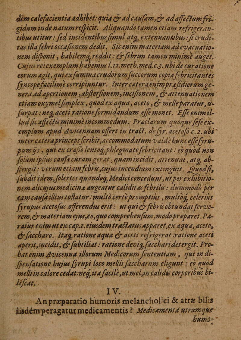 Jim calefacientia adhibet:quia & adcaufam,& adajfe&umfri ¬ gidum inde natum reficit. Aliquando tamen etiam.refrigeran¬ tibus utitur: fed incidentibusfmu l atcpjxtemianubus :Jicrudi tus iUa febri occafomm dedit. Sic enim materiam ad evacuatio» nem dlfponit, habilem £ reddit: & febrim tamen minime auget» Cujus rei exemplum habemus I.i2.meth.med.c.s.ubide curatione eorum agit, quiexfumma crudorumfuccorum copiafebr icit antes fyncopefacium e corripiuntur. Inter cateraenimprafdicrumge - ner a ad apertionem > abfterfonem, incifonem, & attenuationem etiam Qxymelfmplex f quod ex aqua, aceto, & me Ile paratur, u- furpat: ne faceti rationeformidandum ejfe monet. Effe enim il¬ lud fc affetris minum incommodum. Praciarum quoque fefe ex¬ emplum apud Avicennameffert intrati» dejyr.acetofo c.jt.ubi inter c ater aprincepsfribit,accommodatum valde hunc efefyru- pumijs, qm ex crqfia lentofphlegmate febri citant: eo quod non folum ipfius caufa curam gerat yquam incidit, attenuat, atep ab- fer git: verum etiamfebr is,cujus incendium extmguit. Jfacdfi, fubdit idemfolertes quandoep Medici concedunt, utper exhibitio¬ nem alicujus medicina augeatur caliditas febrilis: dummodo per eam caufa illius tollatur: multo cert e pro mptius, multo^ celerius fyrupits acetofus offerendus erit: ut qui&febris obtundatfervo¬ rem,^ materiam ejus,eo,quo comprehenfum,modopraparet. Pa¬ ratur enim ut ex capa. eius dem trallatus apparet,ex aqua, aceto9 & fac charo. Itagprattoneaqua dr aceti refrigerat .ratione aceti aper it,incidit, &fubtiliat: ratione deni offa cch ari det er git. Pro- * bat enim Avicenna illorum Medicorum fintentiam , qui in di- fpenfatione hujus (yrupi loco mellis faccharum eligunt: eb quod melli in calore cedat-negita facile,ut mei,in calidis corporibus bi- - lefcat. • IV. A n praeparatio humoris melancholici & atr& bilis iisdtoperagatur medicamentis X Medicarnent4 utrurnqm