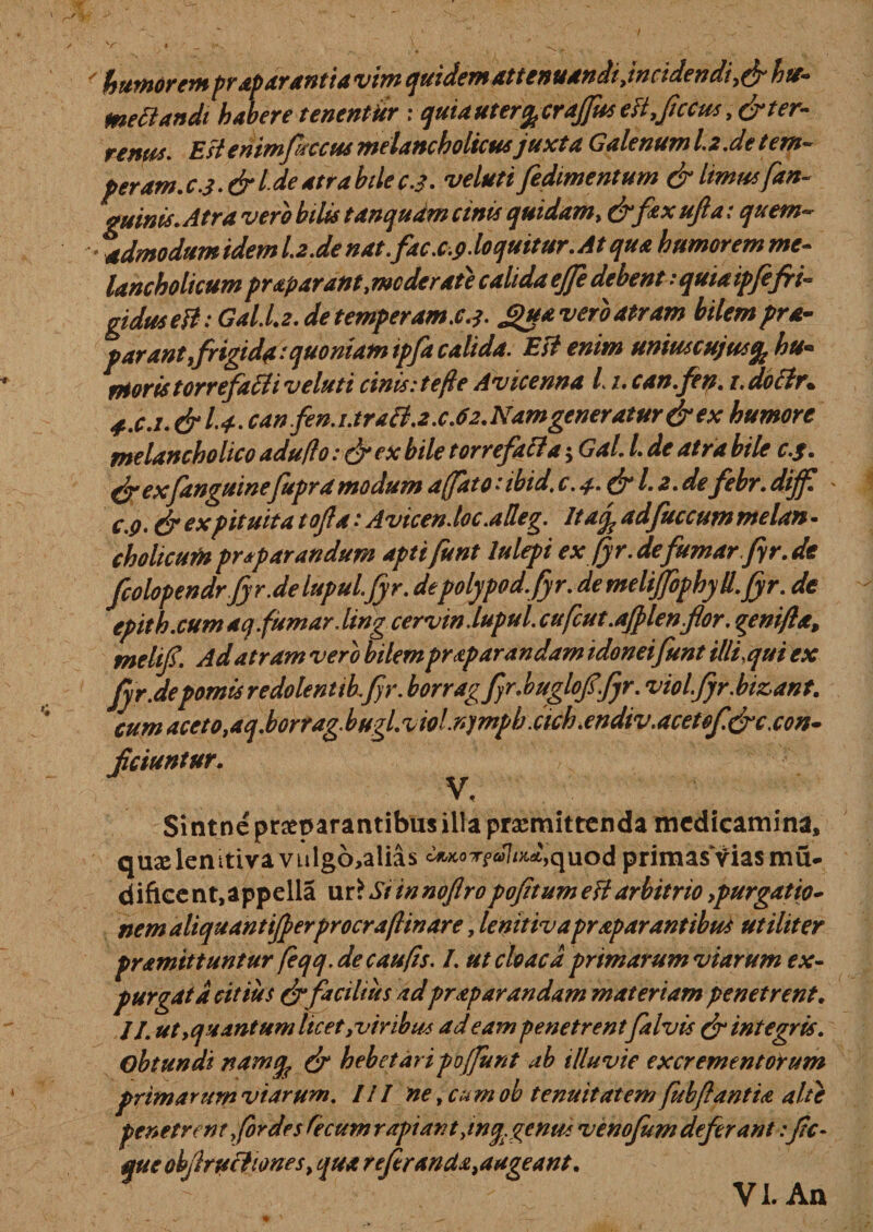 mettandt habere tenentitr ; quia uter^craffus est.feccus,& ter¬ renus. EstemmptccusmelancholicusJuxta Galenum 1.2 .de tem— peram, c3 .& Ide atra bile c3. veluti Jedimentum & Itmusfan- quinis. Atra vero bilis tanqudm cinis quidam* &foxujia: quem- • admodum idem l.2.de nat. fac.c.9. loquitur. At qua humorem me¬ lancholicumpraparant.mcderaie calida ejfe debentsquiaipfefri¬ gidus ett: Gal.L2.detemperam.c.i. £u*veroatram bilempra- parant,frigida:quoniam ipfa calida. Est enim unmcujus% hu~ rHoris torrefacti v eluti cinis: te fle Avicenna i 1. can.fen. i.dotfr. 4..C.1. & 1-4-can fen.i.traB.2.c.6z.Namgeneratur&ex humore melancholico aduflo: & ex bile torrefacla $ Gal. I. de atra bile c.$. faexfanguinefupra modum affat c.ibid.c.a.&l.z.de febr. dijf c.q. & ex pituita tofe a: Avicen.loc .adeg. ItaJ adfuccum melan - cholicum pr^parandum aptifunt lulepi ex fyr.defumar fyr.de fcolopendrJyr.de lupul.fyr. depolypod.fyr. demeliJfophyU. fyr. de epith.cumaq.fumar.ling cerviniupul. cufcut.ajplen.fior. genifta, melif. Ad atram vero bilem prap arandam idoneifunt illi,qui ex fyr.depomisredolentib.fr. borragfr.buglofefjr. viol.fyr.bizant. cum aceto.aq.borrag.bugl.v wl.nympbxich.endtv.acetof&c,con¬ ficiuntur. V, Sintne praeparantibus illa praemittenda medicamina, quxlenitivavulgo,alias c^cot? JW',quod primasviasmu- dificent,appella ur£SiinnoflropofitumeUarbitrio ,purgatio- nem aliquantifperprocraflinare . lenitivapraparantibus utiliter pramittuntur feqq.de caufis. I. ut cloaca primarum viarum ex¬ purgat d citius & facilius adpraparandam materiam penetrent. JJ. ut,quantum licet .viribus ad eam penetrentfalvis & integris. Obtundi namtfc & hebetaripoffunt ab illuvie excrementorum primarum viarum. III ne, cum ob tenuitatem fubftantia alte penetrent for des fecum r api an t .inq.gentis venofum deferant:fic- queobjlruchones, qua refer ancta .augeant. VI. An