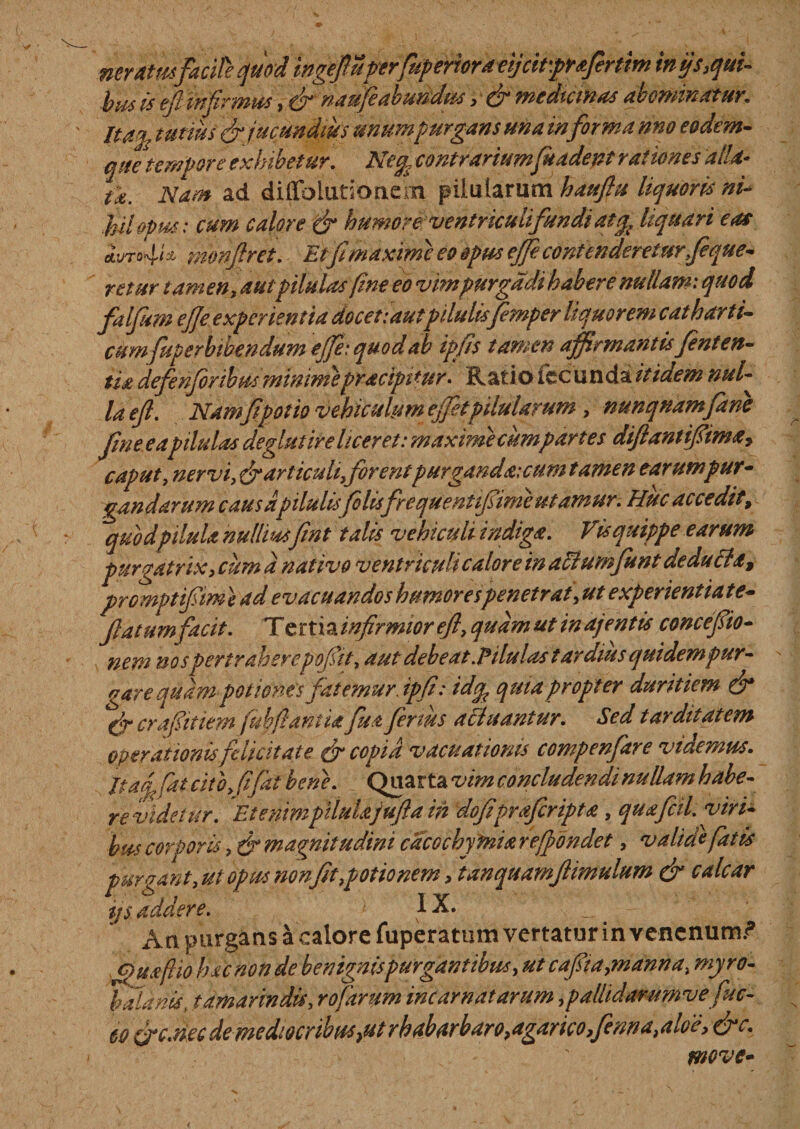 neram facite quoti'wg$u^ inijs3qui- bus is eft infirmus, &amp; naufeabundus, &amp; medicinas abominatur. Ita], tutius &amp; jucundius unum purgans una informa nno eodem- que tempore exhibetur. Ne% contrariumfuadent rationes dtld* tk. Nam ad diflblutionem pilularum hattftu liquoris nU ikilopm: cum calore dx humore: ventriculi fundi atliquari eas aIvto4i * monftret. Etf maxime eo opus ejfe contendereturfique- retur tamen, autpilulas fine eo vimpurgddi habere nullam: quod faljum ejje experientia docet:autpilulis femper liquorem catharti- cum fuperbibendum ejfe: quod ab ipfis tamen affirmantis fent en¬ tia defenfiribus minimepracipifur. Ratio fcc unda itidem nui- laeft. Nam f potio vehiculum ejfitpilularum , nunquam fano fine eapilulas deglut ire liceret: maxime cum pari es diftantiftima, caput, nervi, &amp; articuli,forent purganda: cum tamen earum pur¬ gandarum caus dpilulis filisfrequenttfsime utamur. Huc accedit, quod pilula nulliusfint talis vehiculi indiga. Vis quippe earum purgatrix, cum a nativo ventriculi calore in aXiumfiunt de ducia, prcmptifitm} ad evacuandos humores penetrat,ut experientiate- fiatumfacit. Ttttxtkinftrmior eft, quam ut inajentis concefiio- nem nos pertraherepofttt, aut debeat.Pilulas tardius qui dem pur¬ gare quam potiones fatemur.ipfi: idgp qmapropter duritiem &amp; dr crafiitiem fuhftaniia fu a fertus alluantur. Sed tarditatem operationis felicitate dx copia vacuatioms compenfare videmus. Itaqfat cito, fifai bene. Quarta vim concludendi nullam habe¬ re videtur. 'Etenimpilulajufta in dofiprafiripta, quafcil. viri¬ bus corporis, dx magnitudini cacochyfnia reffondet, validefatis purgant, ul opus nonfit,p otio nem, } an quamftimulum dx calcar ijs addere. 1X. An purgans a calore fuperatum vertatur in venenum/* Ouaflio hac non de benignis purgantibus, ut cafiia,manna, myro- balanis, tamarindis, rofarum incarnatarum ,palhdarumve fuc- 60 drc.necdemediocribus&gt;utrhabarbaro&gt;agarico&gt;finnaialo'e&gt; dxc. move-