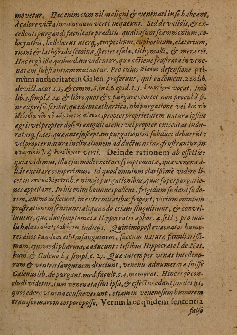 movetur. Hac enim cum nilmaligni &amp; venenatimjeh.abeant,,, a calore vicia in venenum verti nequeunt. Sed de validis, &amp;r ex¬ cellentipurgandi facultatef radit is: quali a fi ntfcammonium, co - locynthis, helleborus uter^ rturpethum, euphorbiam, elaterium? r/Vte/ £r lathyridisfemina pectes effla, tithymaii, mezeret. Hac ergo illa quibusdam videntur&gt; qua aBionefruflrata in vene¬ natam ffbjlantiammutantur. Pro enim SeVe»? defenfone pri¬ mum authoritatem Galeni proferunt, qui ea coment.i.inlik deviff.acut.tjq.&amp;comm.a,inl.6.epid.t.$. &lt;■hrmft* vocat. Imb llb.tfmplx 24 . &amp; libro quos &amp; c.purgare oportet non procnlafi- ne exprepeferibit,quadam cathartica, ubi purgat ton e vel $1*. vh IficTulit Tn; t» Kciy.mrof fleius propter propriet at em natura ipfius agri: vel propter dofi&amp;s exiguitatem: vel propter exiccaias in du¬ rat as g faces &gt;qu a antefffieptampurgationem fuhduct debuerat: velpropter natura inclinationem ad ducitis urina fruftrantur jn 4§ct?TDtov1i hK*lv,?iov veni. Deinde rationem ^ effeti is: quia videmus, illaejusmodiexcitarefy mptomatal qua venena a- Uds excitare compertmus* id quod omnium clari fime vt der e li¬ cet in vripaaUfjm-] h.e. nimijs purgationibus, quaspiper purgatio* nes appellant. In his enim homines pallent,frigidum [udantptdo- rem, ammo deficiunt, in extremitatibus frigent ± vitium omnium ftofrationemfentiunt:aliquando etiamfingultumtr convel¬ luntur, qua duo fimpt ornat a Hippocrates aphor. 4 feti.) pro ma- lis habet in ipdicijs. Jfiuin inio poft evacuato: humo¬ res alios tandem etfamffngumem, pueeum natura familmfi- mam, ejmmedipharmaca educunt: teflibus Hippocratel.de Nat, hum ff Galeno l.$ fimpl.c. 27. Jffaautemper venas intejfmo¬ rum &amp; ventris fanguinem depetunt, venenis adnumerat afuiffi Galenus lib. de purgant.me d\ facultx.4. memorat. Hinc ergo con¬ cludi videtur,cum venenat afint ipff,&amp;effetius e dantfmiles ijs, quos edere venena ccnfueverunt &gt; etiam in venenoffm humorem transformarim corporepoffe. Verumhxc quidem fentenda falfi'
