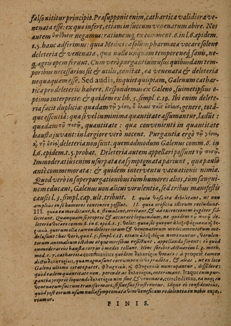 falfo mtiturprincipid.Prsfuppomt enim jdth artiat validior ave» ne nat a effe: ex quo inferti etiam infuccum venenatum abire. Nos autem MS^/y negamus: rat ionem$. ex cor: ment. 6. in l. 6.epidem. t.y hanc adferimus: quia Medici : a filumph armattt vocarefolcnt delet eria dr venenata * qua natio unquam tempore neqfantsy ne- agris opem ferunt. Cu m veropurgantium ufua quibmdamtem* poribus necejjariusfit & ut dis y constat, ea venenata & delet eria nequaquam effe. Sed and i , inquiet quispiam* Galenum cathar- tica pro de leter iis habere. Rejpondernusex Galeno fuimetipfius o- ptimo interprete: & quidem ex hb. s.fimpl. c. iq. ibi enim delete- riafacit duplicia:quadam?? yw>» fatus v*u *r'uu?> genere, tota- que ejfentid: qua (i vel m minima quantitate ajjumantur, ladiit; quadam ?? ™?, quantitate : qua convenienti in quantitate haufla juvant: in largior e vero nocent. Purgantia ergo ?? yiv** t^ Ididdcleterianonfunt:quemadmodum Galenus comm.6. in 1.6. epidem.t. 5.probat. Delet er ia autem appellaripojfunt ?? noera. Immoderatius enim ufurpata eajjmpt ornatapdriunt, quapaulo ante commemorat a: & quidem interventu vacuationis nimia. Jjfuodvero in fuperpurgationibus tum humores alios fiumfangui- nem educant, Galenus non alicui virulentia fedtribus manifeftis caufisl.3.fmpl.cap.ult.tribuit, t. qui* Vafitita debilitant* ut non ampltus in/e humores continere pofitnt. /1- quia orificia illorum recludunt• III. quia, ea mordicantth. e.fiimulantytrritant&ad excrettonem tugiter fil- liatant. Quanquamfiproprie & accurate loquendum, ne quidem t u ttcctw de. leter ia focari comm. S. i»C. epid. t. /. Velit; qutafic quoque k} Oh- ptctKU, quorum tlla tamendeleterhrum& Venenatorum medicamentorum me¬ de Ufunt‘hsc Ver'o,qu& l. s.fimpl. c.ip. etiam *Ae| nominantur yVirultn- torum animalium ilhbus atquemor/sbat reficiunt» appellanda forent: eo quod tmmoderattus haufia corp us e medio tollant. Hinc finiat Hduarius L 3. meth. med. c. 7. catharttea communiter quidem irfyt# Vocari; d proprie tamen didli6\oMv^<u<i, quamagita/uKt corrumpendi Vipradita, (3* altas , ut ex loco Galent ultimo c itato patet, (p^a^nscei. >£ (p^e^oz-otd. nuncupantur , diffidere: quod eadem quantitate non, permdeac htiXnrdeix, interimant. Itaque cum pur¬ gantia proprie loquendotn^nr^iu non finiy& \'*nenata,conc\udimus, ea ntqfin %ene natumfaecum transfo rmart.fifinefuofrufirentur. fdque eo confidentius, quodpofi eorum ufitm nulUJjmptcmata Vim Veneficam redolentia in nobis expe}, riamur• _ T kt E I N I S.