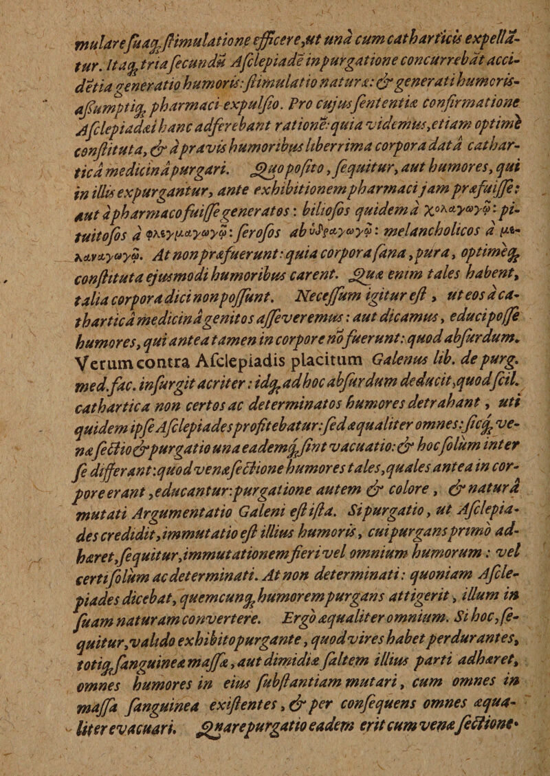 w: mulare fu a%flmulatione efficerent una cum cath artitis expella¬ tur. lta% tria'fecundi Afclepiade in purgatione concumbat acci- detia veneratio humoris:/limula t io natura: &amp; generati humeris- aflumptiq, pharmaci-expulfio. Pro cujusfententia confirmatione Afclepiaddhanc adferebant ratione:quia videmus,etiam optimi conflit ut a t (fi dpravis humoribus liberrima corpora data cathar- ticd medicina purgari. Jpuopofitof [equitur, aut humores, qui aut dpharmaco fuiffigeneratos: biliofis quidem d X^y^yv'- pi- tuitofis d QMypctyayy: ferofos ab t&gt;$?*yG&gt;y$: melancholicos d p*- At nonprafuerunt: quia corpora fana, pura, optimi % conflit ut a ejusmodi humor ibus carent. £)ua enim tales habent, t alia corpora dici non poflfunt. Neceflfum igitur efl , ut eos d ca¬ thar ticd medicina genitos aflfeveremus: aut dicamus, educipoffe humores, qui antea tamen in corpore no fuerunt: quodabfurdum. Verum contra Afclepiadis placitum Galenus lib. depurg. me d.fac. in fur git acriter: idq, ad hoc abfurdum deducit yquodfiiL cathartica non certos ac determinatos humores detrahant, uti quidem ipfe Afelepiadesprofitebatur:fed a qualiter omnes:flc% ve- nafeti io &amp; purgatio una eademq/mt vacuatio:(fihoc filum inter fe dtfferantiquodvemfetiione humores tales, quales antea in cor¬ pore erant, educantur:purgatione autem (fi colore, (fi natura mutati Argumentatio Galeni effla. Sipurgatio, ut Afclepia¬ des credidit,immutatio efl illius humoris, cui purgans primo ad haret [equitur, immutationemfiert vel omnium humorum: vel certi filum ac determinati. At non determinati: quoniam Aficle- piades dicebat, quemcun^ humorem purgans attigerit, illum in fuam naturam convertere. Ergo aqualiter o mnium. Si hoc, fe- quitur,vahdo exhihitopurgante, quod vir es habet perdurantes, totifyfanguinea majfia, aut dimidia [altem illius parti adharet, omnes humores in eius fubfiantiam mutari, cum omnes in maflfit [anguinea ex flent es ,&amp;per confequens omnes aqua¬ tior evacuari. gnarepurgatio eadem erit cum vemfetiione-