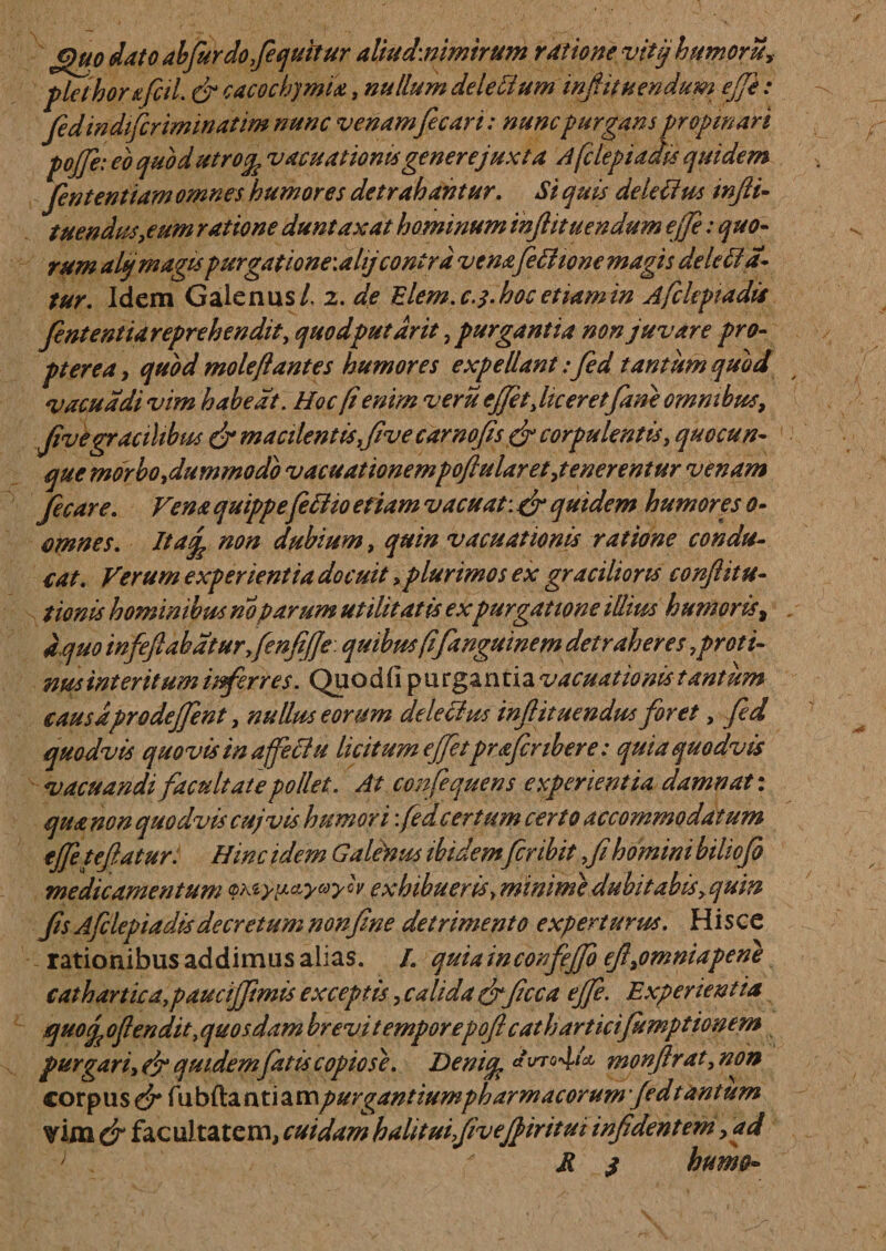 €)uo dato abfurdofequilur aUud\nimirum ratione vitjjhumoru.&gt;• plethor&amp;fcil. &amp; cacochymia, nullum dele Ilum infit nendum ejji: fedindifcriminatim nunc venamfecari: nunc purgans propinari tofe: eo quod utrov acu at ioms generejuxta A [clepi adit quidem fententiam omnes humores detrahantur. Si quis delebus injli- tuendus,eum ratione duntaxat hominum inflituendum ejje: quo¬ rum altj magispurgatione\ahjcontra vena feffiione magis deleba¬ tur. Idem Galenus/, 2. de Elem.c.y-hoc etiam in Afcleptadis fententiareprehendit, quodputdrit, purgantia non juvare pro- pterea, quod mole flantes humores expellant:fed tantum quod vacua di vim habeat. Hoc (i enim veru effit,liceret fine omnibus. Jivegracilibus &amp; macilentis five carnofis &amp; corpulentis, quocun¬ que morbo,dummodo vacuationempoftularet,tenerentur venam fec are. Vena quippefebio etiam vacuat: &amp; quidem humores 0- omnes. Itaq? non dubium, quin vacuationis ratione condu¬ cat. Verum experientia docuit, plurimos ex gracilioris confiitu- tionis hominibus no parum utilitatis expurgatione illius humoris, a quo infeflabdturfenjijje. quibus fifanguinem detraheres proti¬ nus interitum inferres. Quodfi purgantia vacuationis tantum eausaprodeffent, nullus eorum delectus infituendus foret, fed quodvis quovis in affectu licitum ejfetprafenbere: quia quodvis vacuandi facultate pollet. At confequens experientia damnati qua non quodvis cujvis humori: fedcertum certo accommodatum ejfetefiatur. Hinc idem Galetous ibidemfer ibit fihomini biliofo medicamentum Qxsyp&amp;yayw exhibueris y minime dubitabis,qum fs Afclepiadisdecretam non fine detrimento experturus. Hisce rationibus addimus alias. /. quiainconfejjo ef,omniapene catharticdpaucifftmis exceptis, calida &amp; ficca ejfe. Experientia quof ofendit, quosdam brevitemporepoftcathartietfumptionem purgari, efy quidem falis copiose. Denitfc « **'°4l* monftrat, non corpus &amp; fubfta nti a mpurgantium pharmacorum fed t antum &amp; facultatem, cuidam halituifiveffiritui infdentem, ad K $ humo-