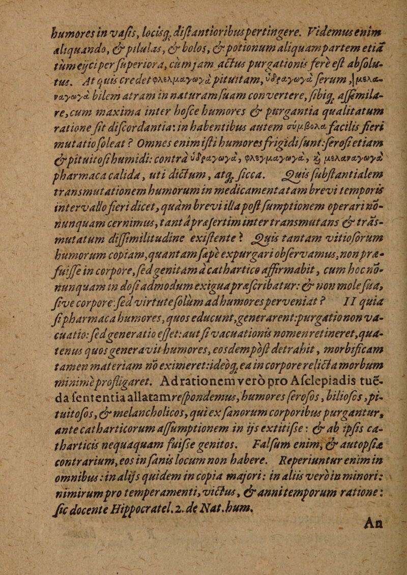 humores in vafis, locis^ difiantioribmpertingere. Fidemus enim aliquando, &amp; pilulis, &amp; bolos, &amp;potionum aliquampartem etia tumeijciperfuperiora, cum jam atius purgationisfereefiabjblu- tus. At quis credet pituitam, tfy&amp;yuydferum ,| /****- vdLyaydl bilem atram in naturam fisam convertere, ftbify affimila- re, cum maxima inter hofce humores &amp; purgantia qualitatum ratione ft difcer dantia*. in habentibus autem &lt;rvp(2oA*facilis fieri mu tat io[oleat ? Omnes enimtfti humoresfrigidifuntfirofietiam (fpituitoji humi di: contra ulfciyaydy &lt;pteyp*yc*yd, it) [AiA AVttyvyd pharmaca calida, uti ditium, atq? ficca. fifffis fubfiantialem transmutationem humorum in me dic amentatam brevi temporis intervallo fieri dicet, quam brevi illapofi fumptionem operari no- nunquam cernimus, tantdprafertim inter transmutans &amp; tras- mutatum difftmihtudine exiflente \ &lt;&gt;)uis tantam vitio forum humorum copiam,quantamf pe expurgari obfervamus, nonpra* fuijfe in corpore fiedgenitam d cathartico affirmabit 7 cum hoc no* nunquam tn do fi admodum exiguapr&amp;fcribatur: &amp; non mole fis a, five corpore fid virtutefolumadhumoresperveniat i II quia fi pharmaca humores, quos e ducunt,gener arent purgat io non va¬ cuat io:fed generatio ejjetiautfi vac nationis nomenretineret,qua¬ tenus quos generavit humores, eosdempbft detrahit, morbtficam tamen materiam no eximeret :idebq, ea in corpore reliti a morbum minime profligaret. Ad rationem vero pro Afclepiadis tue- da lententia oXl^mrefpondemus,humor es ferofos&gt; biliofos &gt;pi- tuitofos, &amp; melancholicosy qui ex fanorum corporibus purgantur, ante cathartkorum affumptiGnem in ijs extitifse: &amp; ab ipfis ca- thartitis nequaquam fuifse genitos. Falfum enim, &amp; autopfia contrarium, eos infimis locum non habere. Reperiuntur enim in omnibus: in alijs quidem in copia majori: in aliis vero in minori: nimirum pro temperamentiyvitius, &amp; anni temporum ratione: fic docente HippocrateU z.de Nat. hum. An