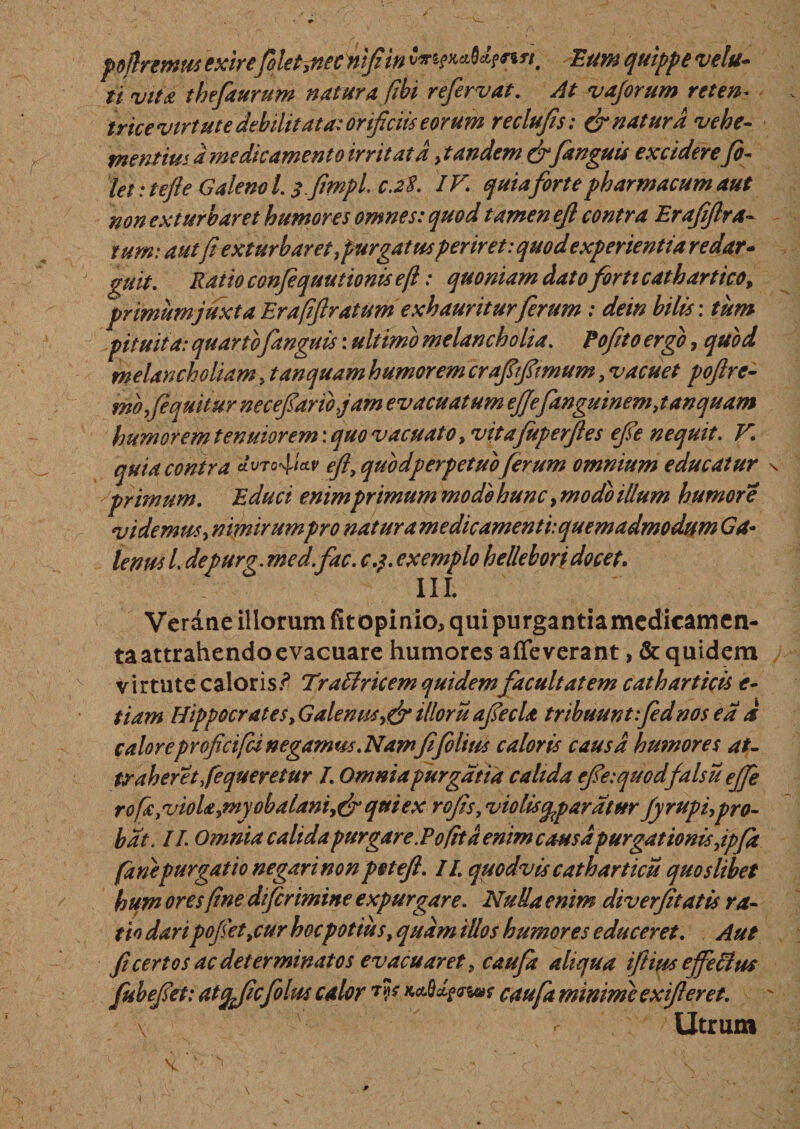 pdftremus exire folet}necnfi in Eum quippe veltt- ii vita thefaurum natur afibi re fervat. At vajorum reten~ trice virtute debilitat a: orificiis eorum reclufis: &amp; natura vehe¬ mentius a medicamento irritata .tandem&amp;fanguis excidere fi¬ let i tefte Galeno l. sflmpl. c.28. IV\ quiaforte pharmacum aut non exturbaret humores omnes: quod tamen efl contra Eraff ra¬ tum: aut fiexturbaret,purgatusperiret: quod experientia r edar- guit. Ratio confequutionis e fi: quoniam dato forti cathartico, primum juxta Erafiftratum exhauritur ferum : dem bilis: tum pituita: quarto fanguis: ultimo melancholia. Pofito ergo, quod melancholiam , tanquam humorem crafifirmum, vacuet poftre- mofequitur necefiaribjam evacuatum ejjefanguinem,tanquam humorem tenuiorem: quo vacuato, vitafuperftes efie nequit. V. quia contra efl, quodperpetuoferum omnium educatur primum. Educi enimprimum mode hunc, modo illum humore videmus, nimirumpro nat urame dic amenti: quem admodum Ga¬ lenus L depurg. med.fac. c.$. exemplo hellebori docet. III. Veraae illorum fit opinio, qui purgantia medicamen¬ ta attrahendo evacuare humores affeverant, &amp; quidem virtute caloris? Tratfricem quidem facultatem catharticis e- tiam Hippocrates, Galenus,&amp;illoru afiecU tribuunt fednos ea a caloreproficifd negamus. Namfi filius caloris causa humores at- traheret fequeretur I. Omniapurgatia calida efie:quodfalsu effie rofa,vioU,m yobalani,(fi qui ex rofis, violis cpparatur fy rupi,pro¬ bat. IT. Omnia calida purgare.Pofit d enim causa purgationis ,ipfa (anepurgatio negari non p et efl. II quodvis catharticu quoslibet hum oresfine difermine expurgare. Nulla enim diverfitatis ra¬ tio daripofiet,cur hocpotius, quam illos humores educeret. Aut fi certos ac determinatos evacuaret, caufia aliqua iftius ejfeftus fubefiet: atcjjicfolm calor 7P **&amp;*&amp;*»* caufa minime exifleret. \ f Utrum