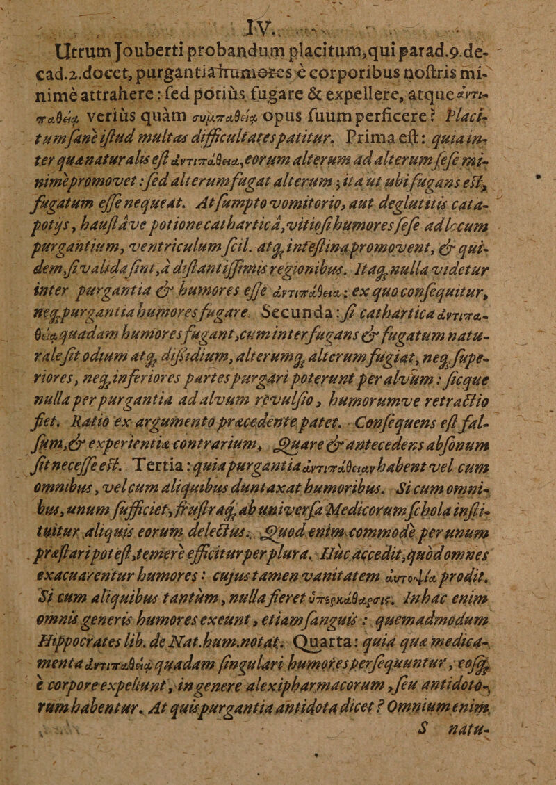 Utrum Jouberti probandum placitum,qui parad.9 dc- cad.2.docet, purganti airamo^s e corporibus noftris mP nime attrahere: fed potius fugare &amp; expellere, atque*Vr&gt; •jtdLUf. verius quam opus fuumperficeret Placi¬ tum fane ifiud multas difficultatespatitur. Prim a eft: quia int naturalis ejl «VT/cra^, eorum alterum ad ait er umfefe mi¬ nime promovet :fed ait erum fugat alterum ; tfvf m ubi fugans esi* fugatum ejje nequeat. Atfumpto vomitorio, aut deglutitis cata- potijs, hauftdvepotionecatbarticd.vitiofihumoresfefe adlccum purgantium, ventriculum fcil. atqfintefcmapromovent, &amp; qui¬ dem fi valida fint, i dflant ijfimis regionibus. Ita^ nulla videtur inter purgantia &amp; humores ejje dvTiTtSm; exquoconfeqmtur, necfepurgantiabumoyesfugare. Secunda cathartica dnina.- Ova, quadam humores fugant,cum inter fugans &amp; fugatum natu¬ rale fit odium atqf dtfidium, alterum% alterum fugiat, neqffiupe- riores, ne^inferior es partes purgari poterunt per alvum fficque nulla per purgantia ad alvum revulfio, humorumve r et rati io fiet. argumento pracedente patet. C&amp;nfiquens e fi fal- fumi&amp; experientia contrarium* Quare fr antecedens abfinum fitneceffeeH. T ertia: quia purgant ia habent vel cum omnibus, vel cum aliquibus duntaxat humoribus. &lt;5V cum omni¬ bus t unum fufficiet, frufira/fiab univerfa Medicorumfchola infii- tuitur aliquis eorum delectus.. £fuod enimcommodiper unum prffiaripotefi,temere efficiturtperplura. Huc accedit,quod omnes ex acu arentur humores • cujus tamen vanitatem «Wop* prodit. Si cum aliquibus tantum, fieret fyr^iUQafw. In hac enim omnis generis humores exeunt, etiamfanguis: quemadmodum Hippocrates lib. de Nat,hum.notat. Quarta; quia qua medica¬ menta dniTr^Ova, quadam fnguUri humoresperfiquuntur ; tofcfe e corpore expellunt, in genere ale xipharmacorum ,feu antidoto^ rum habentur. At quispurgantia antidota dicet ? Omnium enim , ' • S natu-