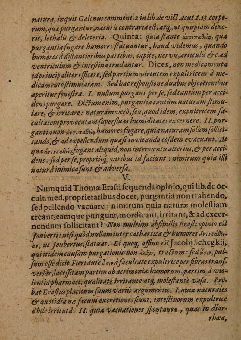 natura, inquit Galenus continent&gt;2.in libJe viU.acut.tJj .corpo¬ rum,qua purgantur,naturis contraria e fi, atqput quispiam dixe¬ rit, lethalis o* de It ter ia. Quinta: quia Ji ante qua purgantiafugare humores (fatuantur, haud videmus, quando humores d diffantioribuspartibus, capite, nervis,articulis &amp;c,ad ventriculum &amp; intejiina trudantur. Dices, non medicamenta idprincipaliter t fficere,fedpartium virtutem expultricem d me- dicament oftimu latam. Sed hac refponftone duabus obje itionibus aperiturfeneflra. /. nullum purgans per/e,fid tantum per acci¬ denspurgare. Ditium enim,purgantia tantum naturam Jlimu- lare, &amp; irritare: naturam vero,feu,quod idem, expultricem fa- -ganttanon-- , ^ tando,&amp;adexpellendum quafiinvitando eofdem evacuant. At qua dvwrMdfagdnt aliquid,non interventu aiterm$,&amp;per acci¬ de n s: fedperfe,propriis^ virtbus id faciunt; nimirum quia illi natura inimicafunt &amp; adverfa. ' : - v- Numquid Thomas Erafti fequenda opinio, qui lib.de oe* cult.med.proprietatibus docet, purgantia non trahendo, fed pellendo vacuare : nimirum quia naturas moleftiam creant,eamque pungunt,mordicant,irritant,&amp; ad excer¬ nendum foliicitant^AV# multum abfimilis Erafli opinio esi Jouherti: nifi quod nullam inter cathartica &amp; humores Imnclfa. ttv, ut foubertusyftatuat. Ei quo% affinis ettJacobiSchegkij, qui itidem caufampurgationis non Zk&amp;v, frotium: feda&lt;nv,puL fum effe dicit. Fieri duteZm dfacultate e xp ultrice perfibras tranfi verfdsjaceffitam partim ab acrimonia humor um,partimt d vio!* leniiapharmaci, qualitate irritante at% moleflante vafa. Pro- bat Eraftmplaatum fuum variis argumentis. I.quia naturales &amp; quotidiana focum excretionesfiunt, intefiinorum expultrice d bile irritata, II quia vacuatmes fontanea &gt; quas in diar¬ rhoea.