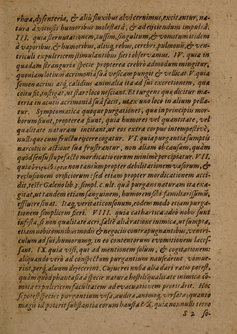 rhcea, dyfenteria, &amp; aliisfluxibus alvi cernimus, excitantur, na* tura avitiofis humoribus molefiat a, &amp; ad eij ciendum impulsa. /II. quiafiernutitionem,tuffimfingultum,&amp;vomitumittdem a vapor ibus,&amp;humoribus, **//&amp;%cerebri .pulmonu,&amp; ven¬ triculi expultricem/limulantibus fieri obfervamus. IV, quia in quadam (irangunt (feci e propterva crebro admodum mingitur, quoniamlotiumacrmoniafudveficampungit &amp; vellicat y.qui a femen acrius atd calidius animalia it a ad fui excretionem, qua coitufit,infligat,utflare loco neficiant.Et turgens qua dicitur ma¬ teria in acutis acrimoniafudfacit, ulex uno loco in alium pella¬ tur. Symptomatica quoque purgationes, qua in principiis mor¬ borum fiunt,propter e a fiunt, quia humores vel quantitate, vel qualitate naturam incitant,ut eos extra corpus intempeflive, nulloque cum fru ftueijcere cogatur. VI. quiapurgantiafumptis narcoticis alHone fua frufirantur, non aliam obcaufam,qudm qubdfenfu(lupefallo mordicatio eorum minime percipiatur, VII. quiau'x&lt;ieY.lbj.§&lt;runontaniumpropterdebilitationemvaforum,&amp; reclufiontm orificiorum :fied etiam propter mordicationem acci- dit,tesle Galeno hb.j.fimpl. c, ult. qua purgans naturam, ita exa¬ gitat,ut tandem etiamfanguinem, humoremfibifamiharijfimu, effluerefinat. Itag, veritaticonfonum,eodem modo etiampurga- tionem fimplicemfieri. VIII. quia catharticaadeb nobis fiunt infeftafinon qualitate acri, falte alia ratione inimica, ut fumpta, etiam nobis omnibus modis (finegociiscontrapugnanubus,ventri¬ culum adfui,humorum a? in eo contentorum evomitionem lacef- fant. IX. quia vifi, qui ad mentionem filum, efr cogitationem: aliquando vero ad conffelhtm purgantium naufedrmt.. vomue¬ rint *perg. aluum dejecerint. Cujus rei nulia alta dari ratio poleft\ quamqmdphantafiaaff ecte natur ahofitliqualitate mimica cb- mola expultricem facultatem ad evacuationem proruant. Hoc fi'poteftffecies purgantium vifa,au dita,animo cpverfiti a ^quanto magis idpoteritfubjlafitia eorum haufia i X- quia,nonnulli i etro s z fio-
