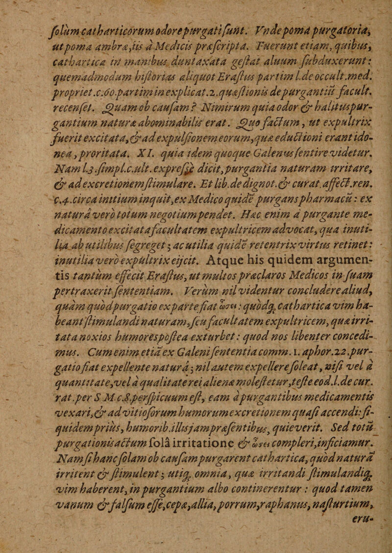 folum catharticorum odorepurgati funt. Vndepomapurgatoria^ ut poma ambrapti a Me dicti prafcripta. Fuerunt etiam, quibus, cathariica in manibus., duntaxata gejhai aluum [abduxerunt: quemadmodum hiftoruis aliquot Eraftus partim Ide occati.medi propriet x.6o par tim in explicat. 2. quafiionti depurgant in pacuti, recenfet. Jpuam oh caufam ? Nimirum quia odor &amp; hatituspur- gantium natura abominabilis erat. Jguo facium, ut expultrix fuerit excitata, drad expulfonem e orum,qua e du titio ni erant ido¬ nea , proritat a. XI. quia idem quoque Galen wfentire videtur. Nam L3.fimplx.ult. cxpreffi dicit, purgantia naturam irritare, &amp; ad ex cretionem famular e. Et lib. de dignot. &amp; curat, affecti .ren. c.4-. circa initium inquit, ex Medico quide purganspharmacu: ex natura vero totum negotium pendet. Hac enim a purgante me¬ die amento excit at a fac uti at em expultricem advocat, qua inuti¬ lia ab utilibus fegreget $ ac utilia quide retentrix virtus retinet: inutilia vero expultrix eijcit. Atque his quidem argumen¬ tis tantum effecit Eraftus, ut multos praclaros Medicos in fuam pertraxeritJententiam. Verum nil videntur concludere aliud, quam quod purgat io ex parte fiat : qubdep cathartica vim ha¬ beant flimulandi naturam ficufacultatem expultricem, qua irri¬ tat a noxios humorespoftea exturbet: quod nos libenter concedi¬ mus. Cum enim et ia ex Galenifententia comm. 1. aphor. z 2 pur¬ gatio fiat expellente natura 5 ml aut em expellerefoti at, nifi vel a quanti tat e,vel a qualitate rei aliena moleftetm,tefte eodd.de cur. rat per S M. c.8per ficuum eft, eam apurgantibus medicamentis vexari, dr ad vitio forum humorum ex cretionem qiiafi accenduft- quidemprius, h umor ib. i Itisjamprafentibus, quieverit. Sed tot u purgationtiatiiumfola irritatione &amp; Z?h compleri,inficiamur. Namfi hancfilamoh caufampurgarent cathartica, quod natura irritent &amp; jlimulent; uticp omnia, qua irritandi ftimulandicfe vim haberent, in purgantium albo continerentur: quod tamen vanum drfalfum effe^cepa}allia,{porrum,raphanus, nafturtium, eru-