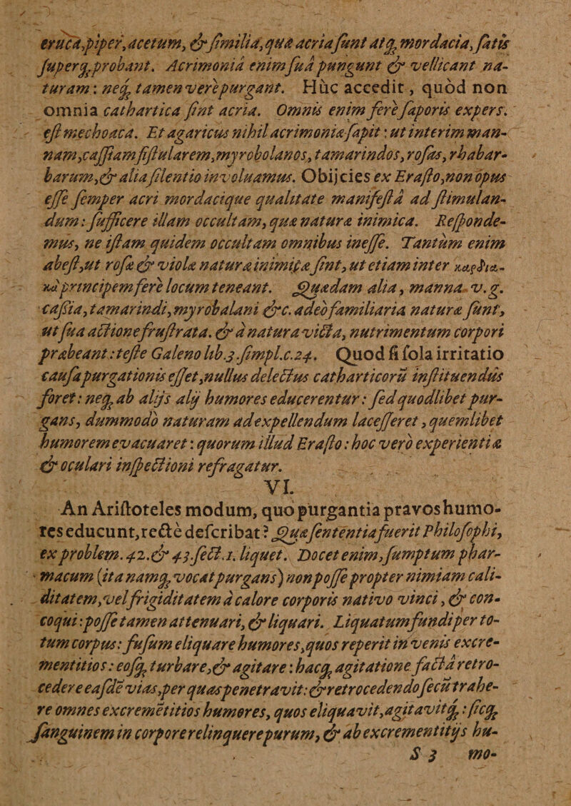 eruca,piper, acetum, milia, qua acria fient atcp mordacia, fatis jupeYtj. probant. Acrimonia enimfu a pungunt & vellicant na¬ turam: nefp tamen vere purgant. Huc accedit, quod non omnia cathartica fint acria. Omnis enim ferefaporis expers, eft mechoaca. Et agaricus nihil acrimoniafapit: ut interim man-c nam,vaJJiamfiftularem3myrcbolanos> tamarindos, rofos, rhabar- barum,&aliafilent io inv cluamus. O bij cies ex Eraflo,non opus- ejfe femper acri mordacique qualitate manifejld ad ftimulan- dum: fufficere illam occultam, qua natura inimica. Re(fonde¬ mus, ne iftam quidem occultam omnibus ineffe. Tantum enim abeft,ut rofa dr viola natura inimica fint, ut etiam inter - vdprincipem fere locum teneant. Jpuadam alia, manna v. g. cafiia, tamarindi, myrob alarii frc. adeo familiaria natura funt, ut fu a aciionefruftrata. &d natur avitia, nutrimentum corpori prabeantitefle Galeno hb.3f1mplx.24. Quod fi fola irritatio caufapurgationis efjet,nullus dele61 us catharticoru inftituendus foret: neq? ab alijs aljj humores educerentur: fedquodlibet pur¬ gans, dummodo naturam adexpellendum lacejjeret, quemlibet humorem evacuaret: quorum illud Eraflo: hoc vero experientia d? oculari in (pe Bioni refragatur. VI. An Ariftoteles modum, quo purgantia pravos humo¬ res educunt, re&e deicribat ? fuafen t entia fuerit phi lofcp h i, ex problem. 4Z.& 41 feti. 1. liquet. Docet enim fump tum phar- ' macum {ita namcp vocatpurgans) nonpojjepropter nimiam cali- ditatem,velfrigiditatem d calore corporis nativo vinci, & con¬ coqui : pojfe tamen attenuari, & liquari. L iquatumfundi per to¬ tum corpus: fufum eliquare humor es,quos reperit in venis excre- mentitios: eofcp t urbar e,&agitare: haccp agitatione fitffd retro¬ cedere eafdeviasyper quaspenetravit:&retrocedendofecu trahe¬ re omnes excremetitios humores, quos eliquavit ,agit avitop :ficfc fanguinem in corporerelinquerepurum, & ab excrementitijs hu- S J MO-
