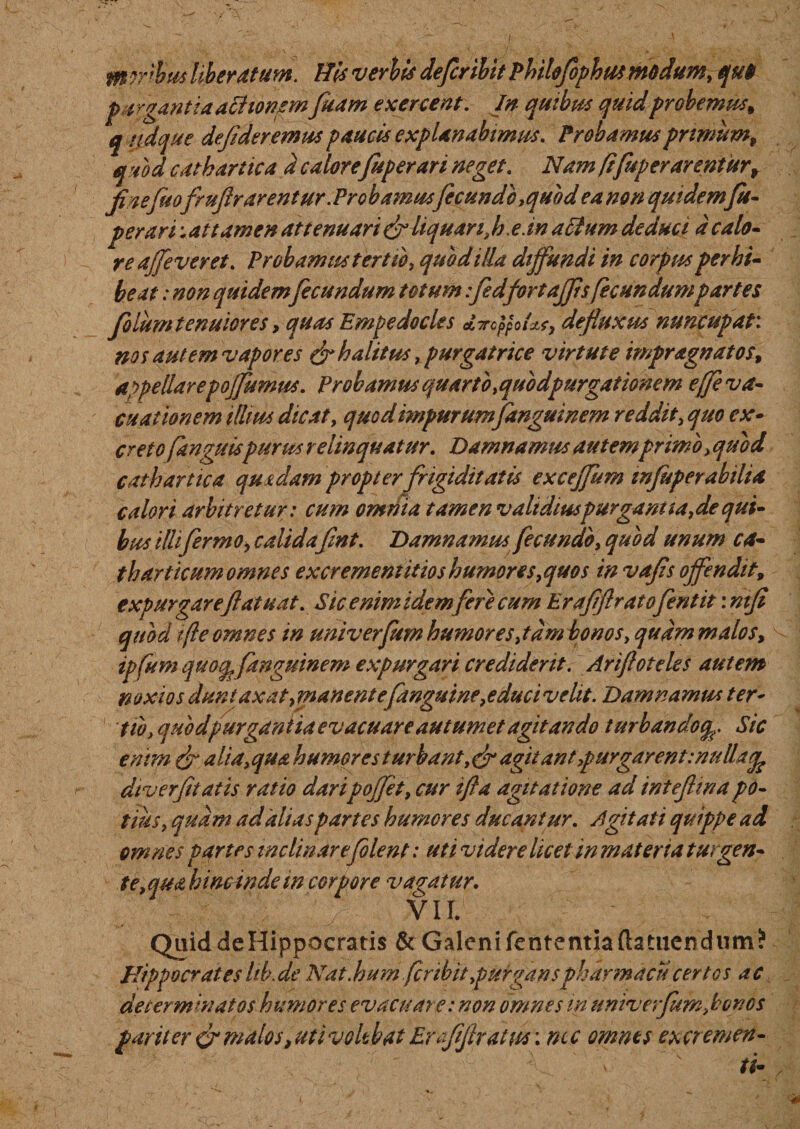mrrbtis liberatum. His verbis defer ibit Pbilefophut modum, qu&amp; p a rgantia achonsmfuam exercent. In quibus quid probemus* qridque defderemus paucis explanabimus. Probamus primum, quod catbartica d calorefuperari neget. Nam ftfuper arentur* finefuofmftr arentur. Probamusfcundb ,quod ea non quidemfu- per ari -.attamen attenuari &amp; liquari, h. e. m actum deduci d calo¬ re affe ver et. Probamus tertio, quod illa diffundi in corpus perhi¬ beat : non quidem fecundum totum fidfirtajfsfecundumpartes filum tenuior es, quas Empedocles ATTCppOtcLf, defluxus nuncupat, nos aut em vapor es &amp; halitus, purgatrice virtute impragnatos* appellarepojfumus. Probamus quarto&gt;quodpurgationem ejfiva- cuationem illius dicat, quod impurumfanguinem reddit, quo ex¬ creto fanguispurus relinquatur. Damnamus autemprimo , quod cathartica qusdam propter frigiditatis exceffum infuperabiha calori arbitretur: cum omnia tamen v ait dius purgant ia, de qui¬ bus illi firmo, calidafmt. Damnamus fecundo, quod unum ca- tharticum omnes ex crement itio s humores, quos invafs offendit* expurgareftatuat. Sic enim idem fere cum Erafflratofentit \nifi quod tfle omnes in univerfum humores ,tdm bonos, qudm malos* ipfum quo^ fanguinem expurgari crediderit. Ariftoteles autem noxios dun taxat, manente fanguine,educi velit. Damnamus ter* tw, quodpurgantia evacuare autumet agitando turbandoSic enim &amp; ali a,qua humores turbant agit ant ,purgarent:mllafe dtverftatis ratio daripoffet, cur ifta agitatione ad ini efin a po¬ tius, quam ad'alias partes humores ducantur. Agitati quippe ad om nes partes inclinaref olent: uti videre licet in materia turgen¬ te,qua hinc inde in corpore vagatur. VII. Quid de Hippocratis &amp; Galeni fententia (tamen dum? Hippocratesltb.de Nat .humfcrtbit purganspharmacu certos ac determinatos humores evacuare: non omnes in univerfum,bonos pariter crmalos,utivolebat Emfijtratus; nec omnes excremen- v ti• ,