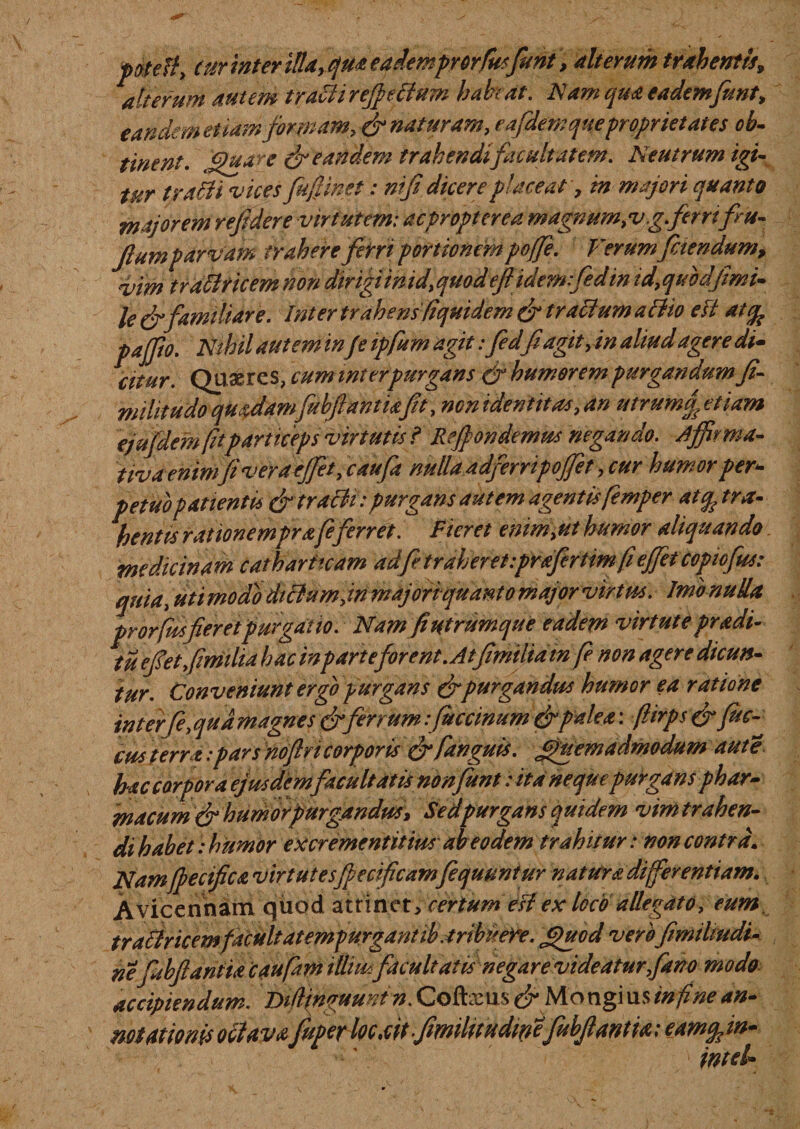 pate fi, (ur inter illa,qua eademprorfusfunt, alterum trahentis, 1 alterum autem traciirejpriium habeat. Nam qua eademfunt, eandem etiam formam, &amp; naturam, e afdem que ■proprietates ob¬ tinent. Quare &amp; eandem trahendifiicultatem. Neutrum igi¬ tur t rabii vices fufinet: ni fi. dicere placeat, tn majori quanto majorem refidere virtutem: acpropterea magnum,v.g ferrifru- Jlum parvam trahere ferri portionem poffe. Verum faendum, vim traffricem non dirigiinid,quodeflidemfedin id,quodjimi- le&amp;familiare. Intertrahens(iquidemffr trabiumatho eft dt% pajjio. Nihil autem in f e ipfum agit: fed(i agit,in aliud agere di- citur. Quires, cum inter purgans &amp; humorem purgandum fi- militudo quadam fuhfiantiaft, non identitas, an utrumf etiam ejufdemfitparticeps virtutis i Rejpondemus negando. Affirma¬ tiva enim(i vera effiet ,c aufa nulla adferripoffet, cur humor per¬ petuo patientis &amp; tracti: purgans autem agentis femper at% tra¬ hentis rationemprafe ferret. Fieret enim,ut humor aliquando medicinam catharitcam adfetraheret.prafirtimfi effiet copiofus: quia, uti modo dictum, in majori quanto major virtus. Jmb nuUa prorfusferet purgatio. Nam f utrumque eadem virtute pradi¬ tu e f et f milia hac inparteforent. At(imiliatnfe non agere dicun¬ tur. Conveniunt ergo purgans &amp; purgandus humor ea ratione interfe,qudmagnes &amp; ferrum :fuccinum&amp;palea: (lirpsff fus¬ cus terra: pars noflvi corporis &amp; fanguis. (Quemadmodum aut e hac carpor a ejusdem facultatis non fitnt: ita neque purgans phar¬ macum &amp; humor purgandus, Sed purgans quidem v im trahen¬ di habe t: humor excrementitius ab eodem trahitur : non contra. Namfpecifica virtutesfecifcamfequuntur natura differentiam. Avicennam quod atrinet&gt; certum esi ex loco allegato, eum tra&amp;ricemfacuit atempurgantib.tribuere. jpuod verbfmiliudi- nefubflantiae aufam tllimfacultatis negare videatur,fano modo accipiendum Di/linguuntn. Coftxus Mo ngi u sin fi ne an¬ notationis octavafuper loc.citfmilitudipefubfantia; eam^in- inteh