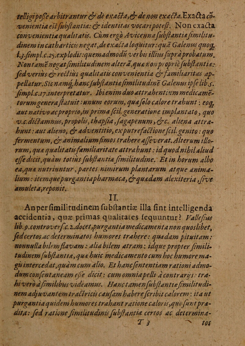 telligipofearbitrantur &amp; de exacla,&amp;denm exa&amp;a, Exa&amp;a co- vementia e fifubftantia: &amp; identitas vocaripotefi. No n e x a cta convenientia qu alitat is. Cum erga A vicennafuhfiant iafiwthtu- dinem in catharitcis negat,de exacta loquitur: qua Galenus qucg? l.$fimpl,c.25,explodit :quemadmodu verbis illiusfiiprdprobatum. Non tam enegat(imihtudinem ait er a,qua nonpropriefubfiqntU: fed venus &amp; recitiis qualitatis convenientia cr familiaritas ap¬ pellatur.Sic namif hanc(ubfiantiafmihtu eline Galenm ipfe lib.s. fimpl. c .17.interpretatur. ibi enim duo attrahentium medicam e- torum genera (latuit: unum eorum, qua filo calore trahunt \ eoq. aut nativo ac proprio Jn prima fil generatione implantato &gt; quo v. c. diciamnm, propolis, t hapfia ,ftgapenum , drc. alte na attra¬ hunt : aut alieno, &amp; adventitio, exputrefactione fciLgenito: quo fermentum, &amp; animalium fimos trahere ajfeverat. Alterum illo¬ rum, qua qualitatis familiaritate attrahunt: id quod nihil aliud ejfi dicityquam totius fuhfiantmfimilitudine. Et in horum albo e a,qua nutriuntur Spartes nimirum plantarum atque anima¬ lium: itemquepurgantiapkarmacaf&amp;quadam alex it er ia &gt;fivc amuleta}reponitr ■ , v/. ii AnperfimillmdinemfuMantix illa fint intclligenda accidentia, qux primas qualitates (equuntur? Vallefius ltb.0 .controverfc. z.docet,purgantia medicamenta non quoslibet, fed certos ac determinatos humores trahere: quadam pituitam: nonnulla bilemfiavam: alia bilem atram : idque propter fimili- tudinem fubftantta, qua huic medicamento cum hoc humore ma- gis intercedat\ quam cum alio. Et hanefintentiam rationi admo¬ dum confent aneam efe dicit: cum omnia pelli d contr ari* s: tra¬ hi vero dfimihbus videamus. Hanc tamen fubflantidtfmilitudi- nem adjuvantem t rati ricis caufamhaberefer ibit calorem: ita ut purgantia quidem humores trahant ratione caloris,quc fit ntprdi¬ ditu: fed ratione Jimilitudmisfubfianm certos ac determina- t 3 ^ m