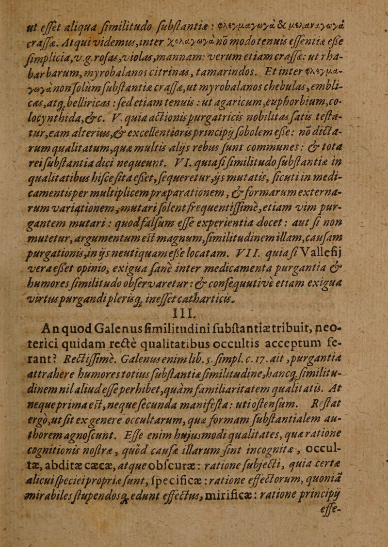 Ut effet aliqua fimilitudo fubflant ia .* &lt;pAiyua.ycoyd Sc pv&amp;t&amp;yay* crajfie. Atqui videmus,inter XoK&lt;fy^y^no modo tenuis effintia efie fimp liciay vg. rojts,v i olas, mannam: verum etiam craffk: ut rha- barbarum, myrobalanos c i trinas, tamarindos. Et inter $\tyy.*- ycoya.no nfoliimfubftanlia crajja,ut myrobalanos chebulas, embli- cas,atqfielliricas:fedetiam tenuis: ut agar icum,e uph orbium,co¬ lo cy nthida, &amp;c. V quia atHonispurgatricis nobilitasfatis t e fla¬ turae am alterius excellentiorisprmcipijfobolem efe: no ditta- rum qualitatum,qua multis alijs rebus funt communes; &amp; tota reifubflantiadici nequeunt. VI. qutafifimilitudofubfiantia in qualitatibus hifcefitaefiet9fequeretur9ys mutatis, ficuti in medi¬ camentis per multiplicemprap arationem, &amp;formarum externa- rum variqtionem ,-mutarifilent frequentijfimc, etiam vim pur¬ gantem mutari: quodfalfum effe experientia docet: aut fi non mutetur, argumentum efi magnumfimilitudinem UIam,caufam purgationis9inijsneutiquamefielocatam. VII. quiafiYallefij veraefiet opinio, exigua fari e inter medicamenta purgantia &amp; humoresfimilitudoobfiervaretur:&amp;confequutive etiam exigua virtucpurgandi pleris^ ineffieteathar licis.. III. .^ An quod Galenus fimilimdinifuhflantiae tribuit, peo- terici quidam re£te qualitatibus occultis acceptum fe¬ rant? Retliffimc. Galenus enim lib. s-fimpl. c. 17 • ait 9 purgant ia attrahere humores totius fubfiantu fmilitudinefiancqfimdit u- dinem nil aliudeffeperhibet9qudmfamiliaritatem quali t at is. At nequeprima efi, ne que fi eunda manifefia: uti oftenfum. Refiat ergo,ut fit ex genere occultarum, qua formamfubftantialem au- thorem agnoficunt. Effe enim hujusmodi qualitates, qua ratione cognitionis noftra 9 quod caufa illarumfint incognita, occul¬ tas, abditae caecae, atque obi'curse : rationefubjecU, quia certa alicuiffecieipropriafunt, fpecificae: ratione effetiorum, quonia mirabilesfupendos^ edunt effetius, mirificae: rationeprincipi/