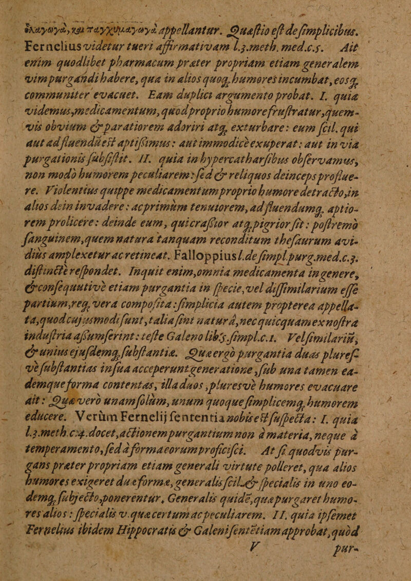 Zh&amp;yay&amp;yYjj n^yxvp&amp;yaya, appellantur. flhi&amp;fliQ efl de(implicibus. Fer aelius videtur tueri affirmativam L$.meth. med.c.s. Ait enim quodltbet pharmacum prater propriam etiam generalem vim purgandi habere, qua in altos quoy? humores incumbat, eosgp communiter evacuet. Eam duplia argumento probat. I. quia videmus,medicamentum, quodpropriohumorefrujlraturquem¬ vis obvium &amp; paratior em adoriri at% exturbare: eumfcil.qui aut adjluenduesi aptiffimus: aut immodice exuperat: aut in via purgationis fubjiflit. II. quia inhypercatharjibm obfervamus, non modo humorempeculiaremefled&amp; reliquos deincepsproflue- re. Violentius quippe medicamentum proprio humore detraho,in alios dsin invadere: ac primum tenuior em, ad fluendum^ aptio¬ rem prolicere: deinde eum, quicraffior at ^pigriorJit: poflremb fanguinem,quem natura 'tanquam reconditum theflaurum avi¬ dius amplexetur ac retineat. Fallop pius Ide/mplpurg.med.c diftmcfi reffondet. Inquit enim,omni a medicamenta ingenere &gt; (jrconflequutive etiampurgantia in fle cie,vel dijjimilanum ejje partium,re^vera compofltaffmplkia autemproptereaappella~ t a, quod c ujusmodifunt, t aliafint naturd,necquicquamexnoflra tndaflria aflumflerint: te fle Galeno libis.Jimpl.c.i. Velfimilariu, &amp; unius ejujdemfefubflantia. jffua ergo purgantia duasplurefl- veflubflantias influa acccperuntgeneratione , fub una tamen ea- demqueforma contentas, illa duos ,pluresve humores evacuare ait: Jpua vero unamflolum, unum quoque(implicemg humorem educere. Verum FernelijTenrentia^^f^y?^^.* i quia ' lu.meth.c:4.docet,aBionempurgantiumnon a materia, neque d temperamento, feddflormaeorumproflcflci. At fi,quodvis pur¬ gans prater propriam etiam generali virtute polleret, qua alios humores exigeret du tforma,generalisflcil^ff jpecialis in uno eo- demppfubjeclo,ponerentur&gt; Generalis quide,quapurgaret humo¬ res alios: Jpecialis v. qua certum ac peculiarem. II. quia ipfemet Fernelm ibidem Hippocratis &amp; Galenijent etiam approbattquod V pur*