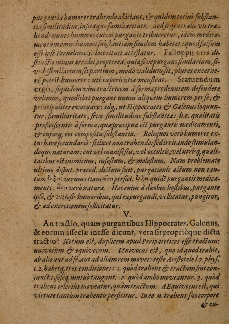 purgantia humores trahendo alliciunt, &amp; quidemtotim (uhjian- tiafimilt t 'udi ne .infitaquefamiliaritate. Sedfi gener alta vis tra - hendiomnes humores cuivis purganti tribueretur, idem medica* mentum omni humorifubfannamfimdem haberet: qmdfalfum ede ipfe Fernehm c.f. loci c it at i at reflatur. F ali oppij ver o di- Jiin Bb minus arridet propter ea, quiafivepurgansfimilarwm,fi- vr fiji muriumfitpartiam, modo validum Jit, plures excerne¬ re poteU humores: uti experientia monftrat. Statuendiim e r g 6, Jiquidem vim tr actricem a formaprodeunt em defendere velimus, quodlibet purgans unum aliquem humorem perfe, &amp; principaliter evacuare; idcp, ut Hippocrates &amp; Galenus loquun- tur, familiaritate, five fimilitudinefubfiantia: h.e. qualitatis prcficifcentis dforma,quapracipua e Fi purgantis medieamenti^ &amp; cujwsep rei comp ojitafubftan t ia. Reliquos vero humores ex¬ turbare jecundario: fcilicet non trahendo:fidirritando ftimulan- do que naturam: cuivelmanifeftis, vel occultis,vel Utris ^quali¬ tatibus e fi inimicum, infeftum, &amp;moleftum. Nam problemate ultimo difput. praced. ditiumfuit, purgationis acium non tan¬ tum : verum etiam w™perfici. « quidepurgantis medica¬ menti ,• vero natura. Hac enim d duobus hofiihm, purgante ipfb, &amp; vitiojis humoribus, qui expurgandi,ve dicatur,pungitur* &amp; adexcretionemfodiebatur. V. An tradio, quam purgantibus Hippocrates, Galenus, &amp; eorum affecit ineffe dicunt, vera fit proprieque difta trado r Notum e Fi, duplicem apud Peripatetico^ effetraBum: univocum &amp; aquivocum. Mnivocus est, quo idquodtrahit, ah alio aut ad f .aut ad aliam rem movet: tefte Anflotele l.j.phyfi c. 2 habetq? tres conditiones: i. quod trahens &amp; tractumfint con- junB a fefeq.mutub tangant. 2. quod ambo moveantur. 3. quod trahens celerius moveatur,quam trudium. AEquivocus e fi, qui virtute tantum trahentisperficitur&gt; In eo n, trahens fuo corpore \ * &amp;ex~