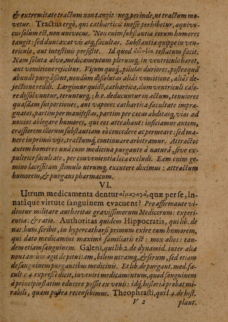 $ extremitate tractum non tangit 'netpperinde, uttraltum mo¬ vetur. Tradi us ergo, qui cat h artiris ineffi perhibetur&gt; aquivo - cusfolum esf non univocus. 'Non enimfubfantia eorum humores tangit: fidduntaxat vis atcpfacultas. Subflantia quippe in ven¬ triculo , aut inteftinis perfifht. Id quod °4ri te flatum facit. Nam foluta alvo&gt;medicamentum plerumcp in ventriculo haret&gt; aut vomitione rejicitur. Vijum quo^pilulas duriores ypofe a qua abundepurgafenti nendum difio lutas alias vomitione, altas de¬ jectione reddi. Largimur quidt\ cathartica,dum ventriculi calo¬ re dijjolvuntur, terunturcp; h.e. deducuntur in ariumy tenuiores quafdam fui portiones &gt; aut vapores cathartka facultate impra- gnatos,partimpermanifefas9partim per cacas abdit astp vias ad noxios ablegare humores &gt; qui eos attrahant: inficiamur autem&gt; crajfiorem illorumfibftaut tam eo concedere ac permeare :fed ma- nere in primis vtjsy tractum^ continuare arbitramur. Attralios autem humores undeum medicina purgante d natura fi ve ex¬ pultrice facuh at e, per convenientia loca excludi. Eam enim ge¬ mino laceffuam Jlimulo utrum^ excutere diximus; attr altum humorem} &amp; purganspharmacum. VL Utrum medicamenta denturperfe&gt;in- nataque virtute fanguinem evacuent? Pro affirmante vi¬ dentur militare authoritas gravijf morum Medicorum: experi¬ entia: erratio. Authoritas quidem Hippocratis, quilib.de nat .hufn.fer ibit, in hypercatharfprimum exire eum humorem, qui dato medicamini maxime familiaris e fi: mox alios: tan¬ dem etiam fanguinem. Gditm.quihb.iJe dynamid. inter alia nontanum agit de pituitam, bilem utram^efiferum &gt;fed etiam de fanguinem purgantibus medicinis. Et hb.depurgant, med.fa- cult c\ 4.. exprefe dicit, inveniri medicamentum, quod fanguinem d principio fatim educere pojfit ex venis: idcp hijioridprobat mi¬ rabili &gt; quampefiea recenfebimvs. Thzophza{tiiquil.4.debtfi V z piant.