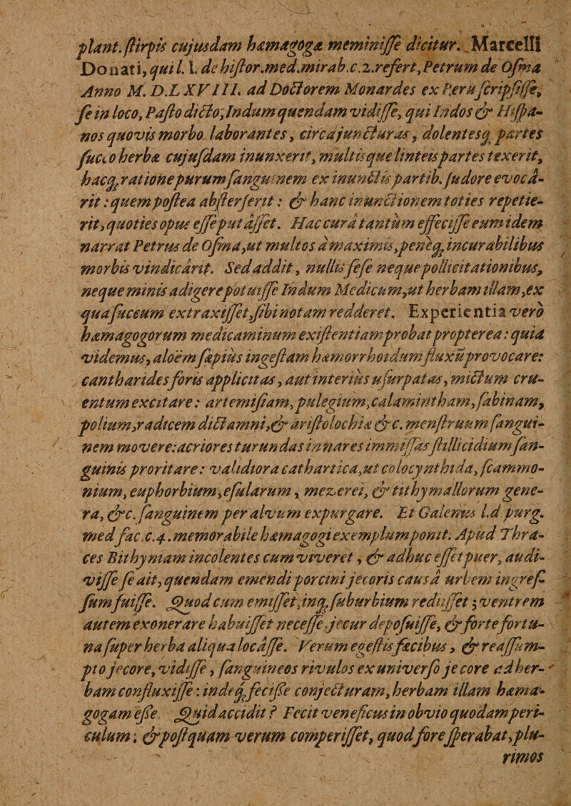 piant, fiirpis cujus dam hamagoga memiwjje dkitur. Marcelli Donzti,quil. I de hifor.med.mirab.c .i.refert.Petrum de Ofma Anno M. D.LXFIIL ad Do fi orem Monardes ex P.erufcripffje, fe in loco. Pafio dicio. Indum quendam vidiffe. qui Indos gr Htfta- nos quovis morbo laborantes. circajunfiuras, dolentesq. partes fucto herba cujufdam inunxerit, multis que linteis partes texerit, hacfe rationepurum fangunem ex inunfiispartik (udore evoca- rit: quem pofiea abfterjerit: &amp; hanc in unci ion em toties repetie¬ rit, quoties opus ejfe'putafjet. Hac cura tantum effeajje eum idem narrat Petrus de Ofma,ut multos d maximis .pe ne^ incurabilibus morbis vindicant. Sed addit, nullufefe neque pollicitationibus, neque minis adigerepotmjje Indum Medicum,ut herbam illam,ex quapiceum extraxijfet.Jibinotam redderet. Experic ntia vero hamagogorum medicaminum exiftentiamprobat propter e a: quia videmus, aloemfapius ingejiam hamorrhoidumfluxuprovocare: cantharidesforis appliettas, aut interius ufisrpatas, mtfium cru¬ entum excitare: artemifiam.pulegium.calamintham.fabinam, polium,radicem diti amni,&amp; anftolochia efic. menjhuum fangui- nern movere: acrior es turundas in nares immijfasfttllicidtumfan- guinis proritare: validiora cathartica.utcolocynthida, fcammo- nium. e uph orbium,e pilarum, mez,erei. &amp;iit hy mallorum gene¬ ra. cfc.panguinem per alvum expurgare. Et Galenus id purg. medfac c.4.memorabtlehamagogiexemplumpomt. Apud Thra¬ ces Bithymam incolentes cum viveret, (fi adhuc effetpuer. audi- vijfe fe ait, quendam emendi porcini jecoris causa urbem ingrefi Jumfuiffe. Quod cum ernijfet. iniy fuburbium redtijfet $ ventrem autem exonerare habuijfet neceffe jecur depofuiffe. (fiforte fortu¬ na ptper herba aliqua locdjje. Ferum ege fi isfacibus, efireafm- pto jecore, vidiffe, (anguineos rivulos exuniverfo jecore adher- ' bamconfuxijfe: indeqfecifie conje fi uram,herbam illam hama- gogam efe Quid accidit I Fecit veneficus in obvio quodamperi¬ culum; &amp;pofqum verum comperijfet, quod foreJf erabat,plu¬ rimos