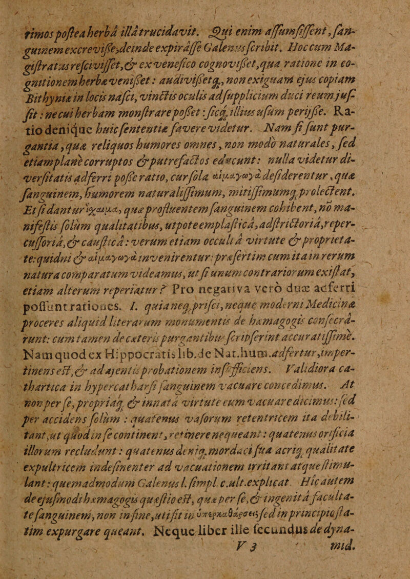 rimospoftea herba illa trucidavit, £)ui enim dffumfififent ,fan- gmnem cxcrevife&gt;dande expirdjfe Galenus fer ibit, Eoe cum Ma- giftrat:ureJcivijfct,dr ex venefico cognovifict^ua ratione in co¬ gnitionem herba vemfet: audivifietfo non exiguam ejus copiam Bithynia in locis nafei, vinclis oculis adfupp licium duci reumjuf fit: ne cui herbam monftrarepofet :fc£ illius ufikm penqfe. Ra¬ tio denique huicfententU favere videtur. Namfifuntpur¬ gantia, qua reliquos humores omnes, non modo naturales,fied etiam plane corruptos (j*putrefactos educunt: nulla videtur di- verfi'tatis ad ferri pofie ratio, cur fila cti^etyayA de fiderent ur, qua fanguinem, humorem naturali fimum, nntijfmumq, prole cient, Etjidanturt%^h quaprofluentem fanguinem cohibent, no ma¬ ni f e fl is folum qualitatibus, u tpot e emplaftic a ,adftr i filor ia,reper¬ tu (foria, (fi caufltcd: verum etiam occuli d vir t ut e &amp; proprieta¬ te: quidni (fi ** d^yctya, invenirentur: prafert im cum it a in rerum natura comparatum videamus, utfi unum contrariorum exi fiat, etiam alterum r (periatur ? Pro ncgai j va vero duos ad ferri poliunt rationes. /. quianefpnfci, neque modtrm Mediana proceres aliqutd literarum monumentis de hxmagogis confiara¬ runt: cum tamen de exteres purgantibusfripfer mt accuratiffime. Nam quod ex Hippocrati* hb.de Nat\\\xm.adfirtur,imper- iinens eii, de adajentisprobationem wfjflccens. Prahdiora ca- thartica in hypereat harfl fanguinem vacuare concedimus. At non perfif^opriaq^ (fi innata virtute eum v acu are dumus: fid per accidens filum : quatenus vaforum retentricem ita debili¬ tant,ut quod mfie continent, retinere nequeant: quatenus orificia illorum recludunt: quattnpts dt nig mordaa fua acng qualitate expultricem indefinenter ad vacuationem trritant atquefiimu- lant: quemadmodum Galenus l. fimpl, c.ult.explicat Hic autem de ejufimodihxm agogis quxflio efiP qua per (e, (fi ingenita facu Ita¬ te fanguinem, non infime,ali fit m u**f**Q*f*Hyfed in principio fa¬ tim expurgare queant. Neque liber ille fecundus de dyna-