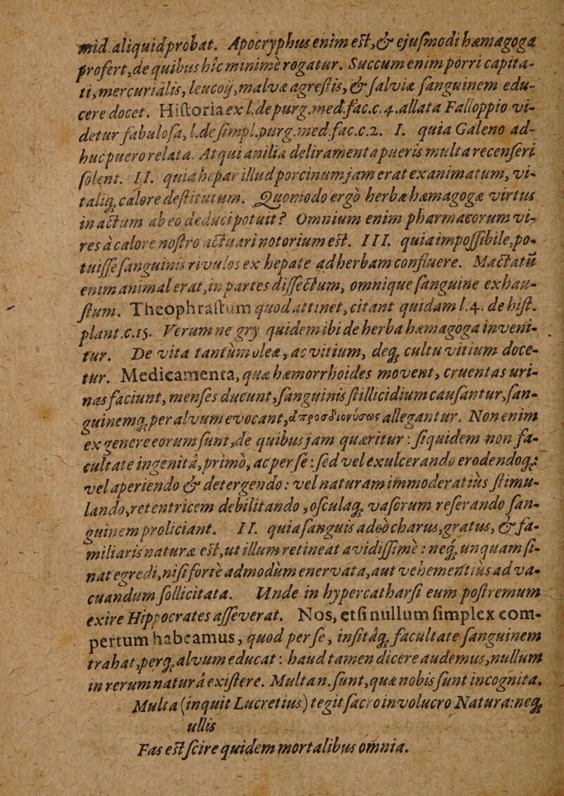 mid. aliquidproh at. Apocryphus enim eB&gt;&amp; ejufmcdthAmagoga profert, de quibus hic minime rogatur. Succum enim porri capita¬ ti* mere uri alis, leucoq, malva agreflis, &amp;falvia ftnguinem edu¬ cere docet. H iftoriaexldepurg.medfac.c. 4.allata Falloppio vi¬ detur fabulofa, l.defmpi.purgene dfaex J.. L quia Galeno ad¬ huc puero relata. Atqui anilia deliramenta pueris multa recenferi plent. II. quia hepar illudporcinum jam erat exanimatum, vi- talifa calore deflitumm. Quomodo ergo herbahamagoga virtus in Muni ah eo deducipotuit i Omnium enim pharmacorum vy res a calore noftroiciuari notorium esi. III. quiaimpojftbilepa- tuijfefangumis rivulos ex hepate adherbam confluere. Matiam emmanmateratpartes dijfeBum, omnique[anguine exhau- flum. Theophraftum quod attinet, citant quidam /.4. dehift. piant.c.y Ferum ne gry quidem ibi de herba hawagoga inveni- fur. De vita tantum olea, ac vitium, decp cultu vitium doce¬ tur. Medicamenta, qua hamorrhoides movent, cruentas uri¬ nas faciunt, menfes ducunt f anguinisftillicidium cauflwt urfan- , guinemfa per alvum evocant fln* allegantur„ Non enim ex 'renereeorum funt fle quibus jdm quseritur: flquidem non fa-, cultate ingenita,primo* acperfe:fled vel exulcerando erodendoqg vel aperiendo detergendo: vel nat uram immoderatius flimu- la n do, r et en tricem debilitando ,ofcula% vafrum refer ando fan- giiinem proliciant. II quiafanguis ad&amp;bcharus,gratus, &amp; fa¬ miliaris natura eB, ut illum retineat avidtjflrne: ne£ unquam f- natevredi,nififorte admodum enervat a,aut veh emerit tusa d va¬ cuandum follicit at a. Unde in hypercatharfi eumpofiremum exire Hippocratesajfeverat. Nos, etfi nullum fimplex com¬ pertum habeamus, quod perfe, infitdfo facultate fanguinem trahat perq, alvum educat: haud tamen dicere audemus/nullum w rerum natura exiftere. Multanfunt,qua nobis funt incognita. Multa {inquit Lucretius) tegit face 0 m voluero NaturUinefc ullis Fas esi f cire quidem mortalibus omnia.