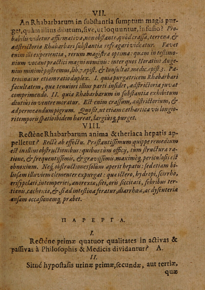 An Rhabarbarum in fubftantia fumpturn magis pufc- :get,qiiW illius diiutum,fi vc,ut loquuntur, infafio? Pro¬ babilis videtur affirmativa,non,obfante,qmdcrajjk, terrena, &amp; adftnffona Rhabarbanfuhfantia refragari videatur* Favet enim ilii experientia , rerum magifira optima: quam in tefimo- nium vocant praffici magni nominis: inter quos Horatius Auge- nht&amp; minime p of remu5,lib.7.epift. ^tonfult at .medie .epifl ,3 - Pa¬ trocinatur etiam ratio duplex. /. quiapurgatricem Rhabarhari facultatem, qua tenuiori illius parti infidet yadftrifforiajuvat comprimendo. II. quia Rhabarbarum in fubf antia exhibitum diutius in ventre moratur. Esi enim crajfum,, adfh i ff ortum, &amp; adpermeandum pigrum. Jfuoft,ut etiam catbartica vis longio* rit emporis(patio ibidem h are at, largius^ purget. VIII. Re£teneRhabarbarum anima &amp;theriaca hepatis ap¬ pellet ur ? Reffe ah effeffu. Prflantiffimum /quippe remedium efl in illius obflruff iombus i quibmtum officq, tum ftruffura ra¬ tione, &amp;frequentiffimis, dxgravijfimis,maximepericulofis esi obnoxium. Necp obflruffionesfolum aperit hepatis: fed et i am hi- liofam illuviem clementer expurgat: qua iffero, hydropi,fcirr ho, ertjypelat /,intemperiei, anorexia,(iti, oris fecit at i, febribus t er- tianis,cachexia,&amp;,fad intefiinafcratur,diarrhaja,ac dyfenteria, mfam occafonemq probet. n a p e p r k. J. Redene primae quatuor qualitates in a&amp;ivas &amp; paffivas a Philofophis &amp; Medicis dividantur? A. IL Sitne hypoftafis urinae primae,fecunda ^ aut tertia, quae