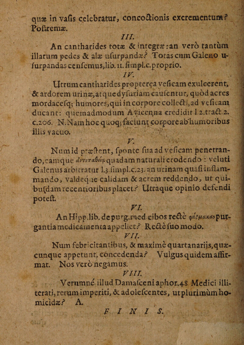 quse in vafis celebratur, coneo&amp;ionis excrementum? Pbikema?. III. An cantharides totas &amp; integra? :an vero tantum illarum pedes &amp; zlx iifurpandar? Totas cum Galeno u- iurpandas ccnfcmus,lib.' ii. ffinphc. proprio. f . - IV. Utrum cantharides propterea veficam exulcerent, &amp; ardorem urinss,atqucdyfuriamcaufentur, quod acres mordacefq; humores,qui incorporecoilc&amp;i,ad veficam ducant: quemadmodum AViceqna credidit 12.traft.2. c.206. M.Nam hoc quoqjfaciunt &lt;:orporeab‘humoribus illis vacuo. . ’t . .&gt; - v. Hy*;- Numid praedent, fponte fua ad veficam penetran¬ do, eamque quadam naturali erodendo: vcluti Galenus arbitratur L$.iimpLc.23^an urinam quafiinfiamr mando, valdeq ie calidam &amp; acrem reddendo, ut qui- bufdamreeentioribusplacet? Utraque opinio defendi poteft. VI. AnHipp.lib.depu^g.ned cibos re£le ^Vc^&gt;pur- gantiamedicamentaappdiet? Re&amp;efiiomodo. VII. Num febricitantibus, &amp; maxime quartanarijs,qua¬ cunque appetunt, concedenda? Vulgus quidem affir¬ mat. Nos vero negamus. VI II. • X ! H i ■ I Veriimtie illud Damafceniaphor.48 Medici illi- terathrerumimperitijdcadolefcentes, utplurimumho» micidas? A. '1 FINIS.