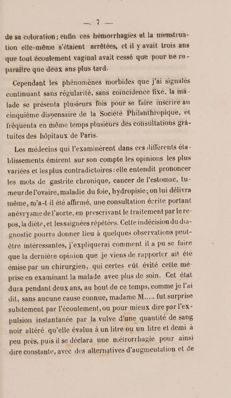 de sa coloration; enfin ces hémorrhagies et la menstriia» lion elle-même s’étalent arrêtées^ et il y avait trois ans que tout écoulement vaginal avait cessé que pour ne re¬ paraître que déux ans plus tard. Cependant les phénomènes morbides que jVi signalés continuant sans régularité, sans coïncidence fixe, la ma¬ lade se présenta plusieurs fois pour se faire inscrire au cinquième dispensaire de la Société î^hilahlhbopiqüé, et fréquenta en même temps plusieurs des consultations ’grâ- tuites des hôpitaux de Paris. Les médecins qui l’examinèrent dans ces düTérents éta¬ blissements émirent sur son compte les opinions les plus variées et les plus contradictoires: elle entendit prononcer les mots de gastrite chronique, cancer de l’estomac, tu¬ meur de l’ovaire, maladie du foie, hydropisie;onlui délivra meme, m’a-t il été afiïrmé, une consultation écrite portant anévrysme de l’aorte, en prescrivant le traitement par le re¬ pos, la diète, et lessaignées répétées. Cette indécision du dia¬ gnostic pourra donner lieu à quelques observations peut- être intéressantes, j’expliquerai comment il a pu se taire que la dernière opinion que je viens de rapporter ait été émise par un chirurgien, qui certes eût évité celte mé¬ prise en examinant la malade avec plus de soin. Cet étal dura pendant deux ans, au bout de ce temps, comme je l ai dit, sans aucune cause connue, madame M.fut surprise subitement par l’écoulement, ou pour mieux dire par l’ex¬ pulsion instantanée par la vulve d’une quantité de sang noir altéré qu’elle évalua à un litre ou un litre et demi à peu près, puis il se déclara une mélrorrbagie pour ainsi dire constante, avec des alternatives d augmentation et lie