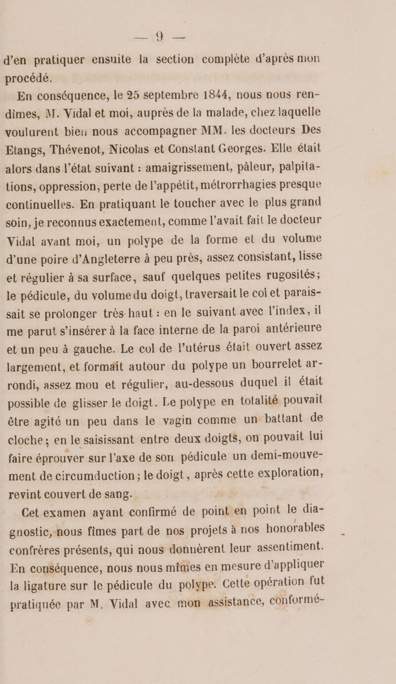 d’en pratiquer ensuite la section complète d’après mon procédé. En conséquence, le 25 septembre 1844, nous nous ren¬ dîmes, iAI. Yidal et moi, auprès de la malade, chez laquelle voulurent bien nous accompagner MM. les docteurs Des Etangs, Thévenot, Nicolas et Constant Georges. Elle était alors dans l’état suivant : amaigrissement, pâleur, palpita¬ tions, oppression, perte de l’appétit, métrorrhagies presque continuelles. En pratiquant le toucher avec le plus grand soin, je reconnus exactement, comme l’avait fait le docteur Vidal avant moi, un polype de la forme et du volume d’une poire d’Angleterre à peu près, assez consistant, lisse et régulier à sa surface, sauf quelques petites rugosités; le pédicule, du volume du doigt, traversait le col et parais¬ sait se prolonger très haut : en le suivant avec l’index, il me parut s’insérera la face interne de la paroi antérieure et un peu à gauche. Le col de l’utérus était ouvert assez largement, et formait autour du polype un bourrelet ar¬ rondi, assez mou et régulier, au-dessous duquel il était possible de glisser le doigt. Le polype en totalité pouvait être agité un peu dans le vagin comme un battant de cloche; en le saisissant entre deux doigts, on pouvait lui faire éprouver sur Taxe de son pédicule un demi-mouve¬ ment de circumduction ; le doigt, après cette exploration, revint couvert de sang. Cet examen ayant confirmé de point en point le dia¬ gnostic, nous fîmes part de nos projets à nos honorables confrères présents, qui nous donnèrent leur assentiment. En conséquence, nous nous mîmes en mesure d’appliquer la ligature sur le pédicule du polype. Cette opération fut pratiquée par M. Vidal avec mon assistance, conformé-