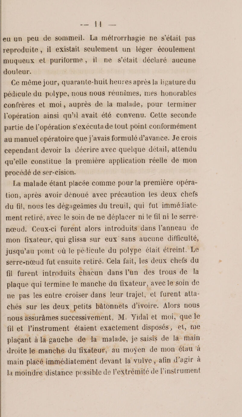 eu un peu de sommeil. La métrorrhagie ne s’était pas reproduite, il existait seulement un léger écoulement muqueux et puritorme , il ne s’était déclaré aucune douleur. Ce meme jour, quarante-huit heures après la ligature du j pédicule du polype, nous nous réunîmes, mes honorables I confrères et moi, auprès de la malade, pour terminer t î l’opération ainsi qu’il avait été convenu. Cette seconde ) j partie de l’opération s’exécuta de tout point conformément I au manuel opératoire que j’avais formulé d’avance. Je crois ^ cependant devoir la décrire avec quelque détail, attendu i qu’elle constitue la première application réelle de mon j procédé de ser-cision. La malade étant placée comme pour la première opéra- j tion, après avoir dénoué avec précaution les deux chefs I du fil, nous les dégageâmes du treuil, qui fut immédiate- j ment retiré, avec le soin de ne déplacer ni le fil ni le serre- I nœud. Ceux-ci furent alors introduits dans l’anneau de I mon fixateur, qui glissa sur eux sans aucune difficulté, I jusqu’au point où le pédicule du polype était étreint. Le i serre-nœud fut ensuite retiré. Cela fait, les deux chefs du I fil furent introduits chacun dans l’un des trous de la i plaque qui termine le manche du fixateur, avec le soin de ne pas les entre croiser dans leur trajet, et furent atta- : chés sur les deux petits bâtonnets d’ivoire. Alors nous [ nous assurâmes successivement, M. Yidal et moi, que le î fil et l’instrument étaient exactement disposés, et, me I plaçant à la gauche de la malade, je saisis de la main j droite le manche du fixateur, au moyen de mon étau à I main placé immédiatement devant la vulve , afin d agir à la moindre distance possible de l’extrémité de rinstrument