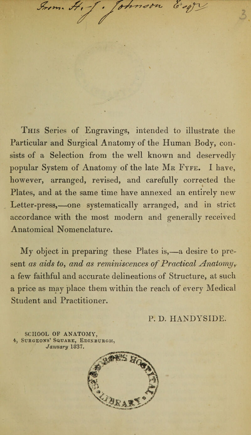 / / \ This Series of Engravings, intended to illustrate the Particular and Surgical Anatomy of the Human Body, con¬ sists of a Selection from the well known and deservedly popular System of Anatomy of the late Mr Fyfe. I have, however, arranged, revised, and carefully corrected the Plates, and at the same time have annexed an entirely new Letter-press,—one systematically arranged, and in strict accordance with the most modern and generally received Anatomical Nomenclature. My object in preparing these Plates is,—a desire to pre¬ sent as aids to, and as reminiscences of Practical Anatomy, . a few faithful and accurate delineations of Structure, at such a price as may place them within the reach of every Medical Student and Practitioner. P. D. HANDYSIDE. SCHOOL OF ANATOMY, 4, Surgeons’ Square, Edinburgh, January 1837.