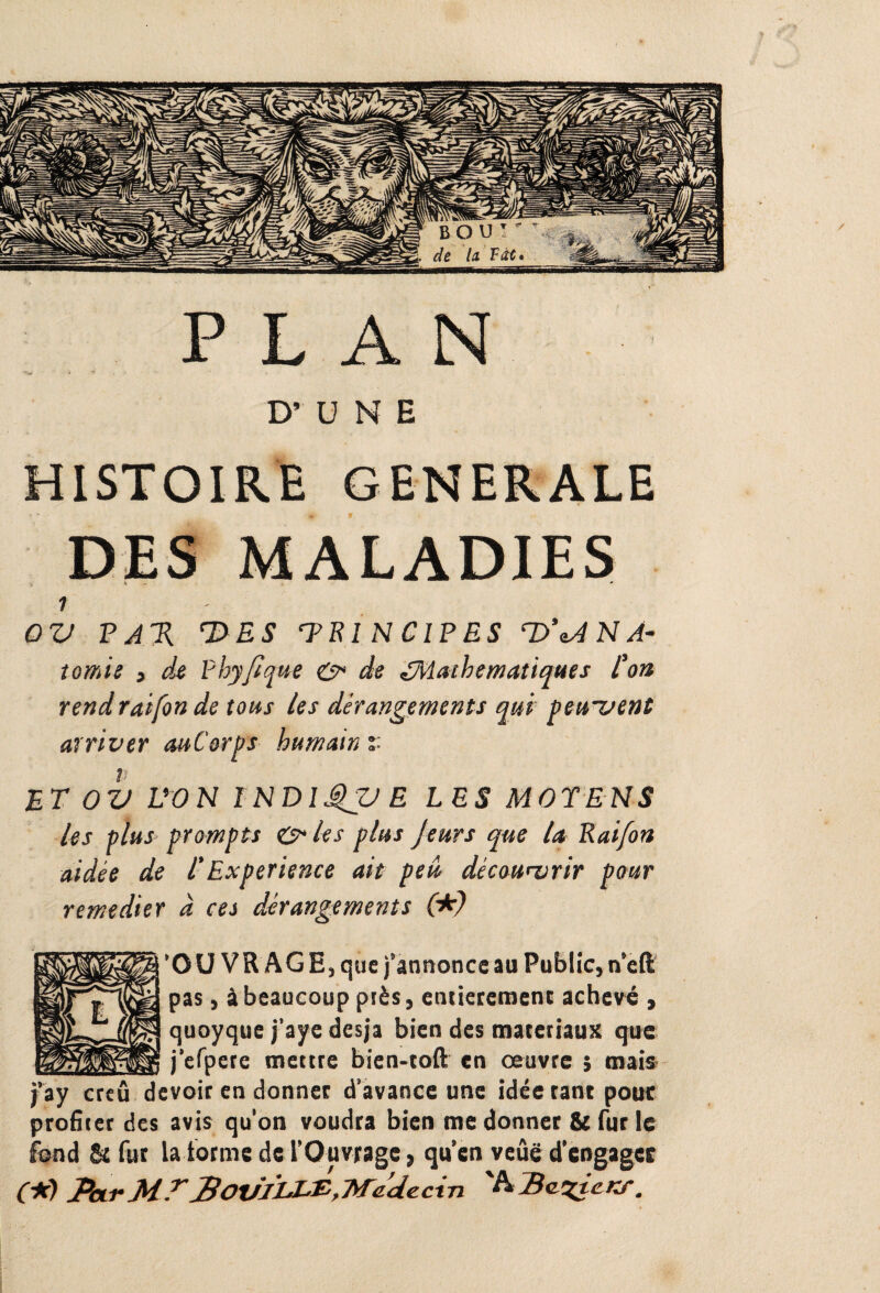 PLAN H* >•».»'' * ■* D’UNE HISTOIRE GENERALE 1 OV P A% 7>ES ‘TE î N C IP ES T>’^A N À- tomie , de Fbyfique &> de ^Mathématiques l'on rend raifon de tous les dérangements qui pewvent arriver auCorps humain %■ ET OV L'ON INDlQV E LES MOTENS les plus prompts & les plus Jeurs que la Rai/on aidée de T Expérience ait peu, découwrir pour remedier d ces dérangements (*) ‘OUVRAGE, que j’annonce au Public, n’eft pas, à beaucoup près, entièrement achevé , quoyque j’aye desja bien des matériaux que j’efpere mettre bien-toft en oeuvre ; mais j’ay creû devoir en donner d’avance une idée tant pour profiter des avis qu'on voudra bien me donner & fur le fond & fur la forme de l’Ouvrage, qu’en veûë d’engager (*} par MT POV’ÏLJ-B,Médecin '^Ba'ZtcKf.