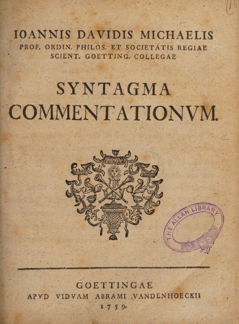 IOANNIS DAVIDIS MICHAELIS '&gt; J '■ ’ . x + x ... • -» PROF, ORDIN. PHILOS. ET SOCIETATIS REGIAE SCIENT. GOETTING. COLLEGAE \ SYNTAGMA COMMENTATIONVM. GQETTINGAE APVD VIDVAM ABRAMI sVANDENHOECKII * 7 S 9*