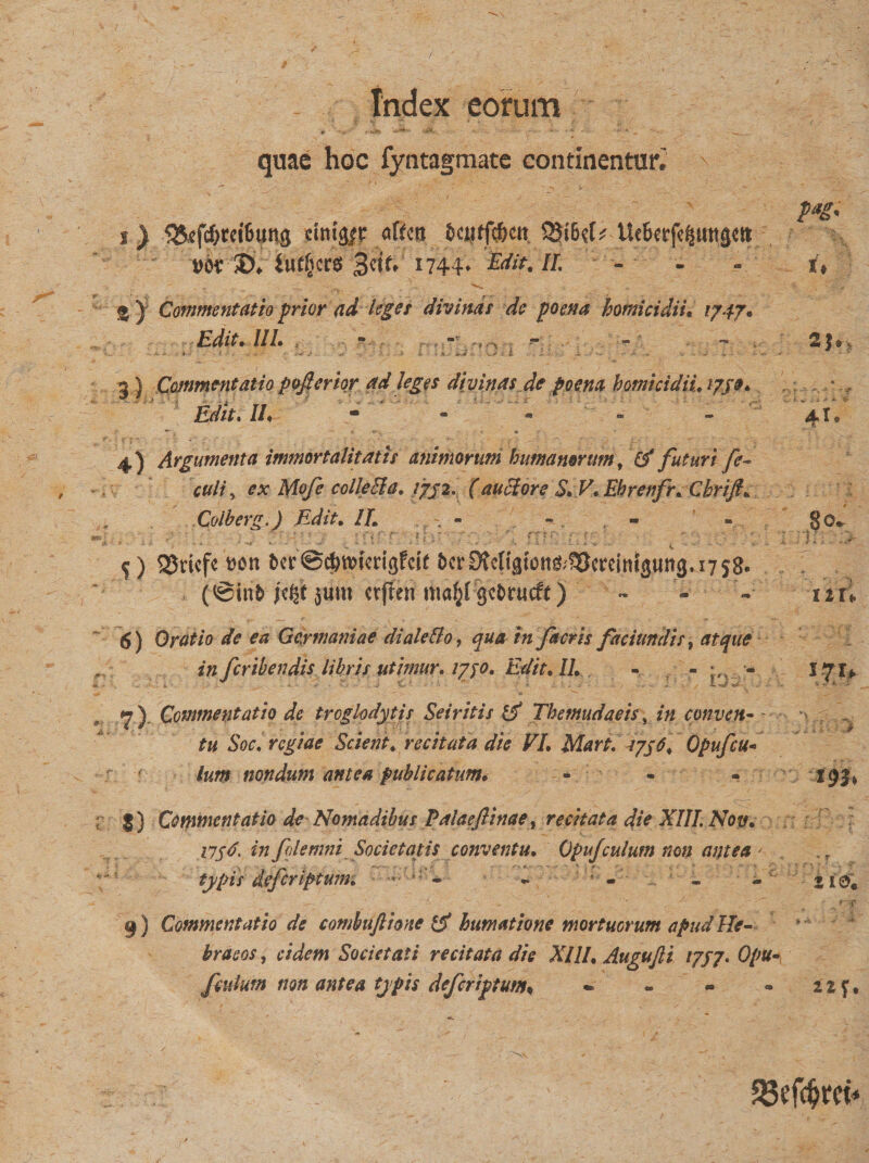 tndex eorum V '  V- • • *  *■• * ' • • __ quae hoc fyntagmate Continental ' ~ v ■% M' s) 35efcf)m6un&lt;j cini^c aftcn Uebccfc^utttjctt 1744* Edit. II. - - - i, g ) Commentatio prior ad leges divinas de poena homicidii. 1747. Edit. III. • - - - 25» 3 ) Commentatio pofierior ad leges divituts dc poem homicidiuijje*. Edit. //♦ - - - - 4!» 4) Argumenta immortalitatis animorum humanorum, &amp; futuri fe- culi, ex Mofe collecla. /7/2I (auclore S* V. Ehrenfr* Cbrifi* Colberg.) Edit. IL - - - - §0* (•» | : ; . ' ■ . . . r ■ ' ~ ' | j . $) tSricfc »on t&gt;er ©djwtmgfrit &amp;cr Dtcttgfons^ercinisung. 17 58. (@in&amp; Mt jum ctjlen m«§f getrueft) - - -• uri 6) Oratio de ea Gcymaniae diale&amp;o, qua in ficris faciutsdis, atque in feribendis libris utimur. 17^0. Edit. II. - - • 171* , 7). Commentatio de troglodytis Seiritis &amp; Themudaeis, in conven- v tu Soc. regiae Scient4 recitata die VL Mart. 1756* Qpufcu¬ lum nondum antea publicatum• - - - i93* ; J) Commentatio de NomadibusPalaefinae, recitata die XIII, Nov, i7jd. in filemni Societatis conventu. QpuJculum non antea ' typis' deferiptunn ' * s - - - 21®« 9) Commentatio de combuftione &amp; humatione mortuorum apud He¬ braeos , eidem Societati recitata die XIII. Augujli ijjj. Opu- Jiuium non antea typis deferiptum* «* - « ® 21 f,