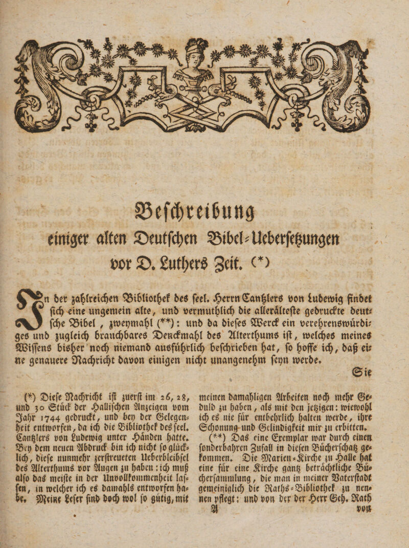 §5efd)tei6ung etniger altm ©eutfcpen ^ibc^Uebeefeinmgett m ©. 2ufber$ 3cit. c&gt; Stt ber ja^fmdjen QMbliot^ef bes feeL $crm(£att|ter6 ttott lubettug fwbet ftd) dne ungemein alte, tmb t&gt;ermitf£licb bie aUeraltefte gebrucfte beut* fcfye S55i6el , jwepmafjl (**): tmb ba btefe6 5Ber&lt;f cin me^rensnmrbu’ gee unb jugteid) braucfybares £)emf ma()l be$ 21itert£um$ ift, wetcfjes meineS SBifjenS bis^ernod) niemanb ausfufnlid) befd)rteben §at, fo jjoffe id), baf eis ite gettauere D?ad)rici}t bemott eiuigen nid)t tmangene^m fcp tvetbe* &amp;k (*) SUfe 3?ad)rt(bf ifl juerjltm 26,28, tmb 30 0(ucf t&gt;er J^aUifcben SJnjeigcn uom 3afjr 1744 gebrudt, uni) bei) bcr ©degen* f)eit entmcrfeit, ba tc&amp; bie Q5ibltot&amp;ef bc^feeL (Sauf^ei^ uon £uberoig unfer £anben fy&amp;tu. 55ei) bem neucn $lbbrud bin icf) ntcl)( foglud* iid), biefe nunmefjr $er|lreuefen Ueberbleibfd be$ SUtert^um^ ror 2Jugen ju ^abcti: icf; mu§ alfo ba$ tnei|ie in ber UnioolIFoiumenbeit Iaf*= fen, m n&gt;elcf)er icf) e$ batnn&amp;l^ entroorfen ba* Uf SJeiRe Jefer finb bec&amp; w&gt;l fo gudg, mif mciiten bamablicjen §frbdfen uodj rnebr ©e* bulb $u fwbcn, &lt;\U m it bcn je^igen: ttieivobl icf) e$ nie fur embcbdid) ^altm nmbe, ifjre ©cfjonung unb ©dinbigfeit mir $ti erbiffetu (**) ©aS eine ©cemplar mx burcf) einett fonbevbal;ren gufafl in biefen Q5ucf)evfcfM{$ ge* Fommen* ©ie Parieti *$ircf)e $u $c\lk fyat eine fur eine $ird;e gang betracf)flic[)e 3$u* cberfmmnlung, bie mnn in meiner 33afevfiabf getueiniglicf) bie 0lar()$*53iblioff)eF 511 nen* uen pffegt; unb m\ ber ber $err ©efi* SHatfj 31 m%