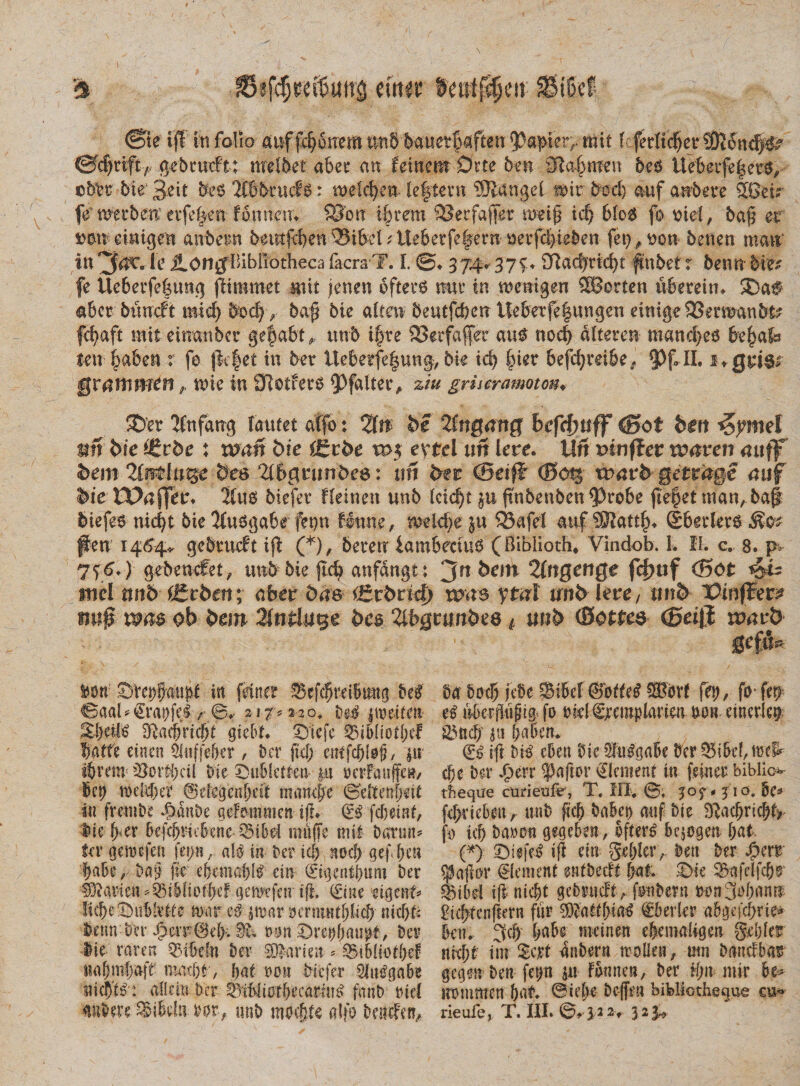 ©ie tff ttt folio anf fc^onem imb bauetfafttn $®puvr mit (cfec(tc^er?0?oncf)# ©c|riftT gebuicft; mtlbet abec an feinent Drte ben Sabaten be$ Uebetfe|er^ ©bbr bie' 3eit be$ llbbrucfS: meidpn leftevn 53iangel n&gt;ir bed) auf anbere 5Getr frtmbeu eife|en fmmein S3on i§rem 53erfajfer nm£ id) &amp;(o6 fo md, ba(5 er einigen atibeim beutfef)en33ifrd;ite6erfe|ern m*fl)i#en (et),bon benen nmt infc JLongBibliotheca facra T. I. 374* 37^ £ftad)tid)t ftnbet r benn bm fe Ue6erfe|tmg flimmet mit fenen oftei’3 mu in menigeu SBorten ubereiru ®af &lt;&amp;6er bunoft mi 4 boc|&gt; ba$ bie alten 5 e u tfcb e nile berfe § u n g en dnigeSSeraaubt? fd)aft miteinanbcr ge§a6t, unb ifre SSerfaferauf nod) nlteren mandps fre^afe ten fyabm t fe jkfet in bet tteberfe|ung, bk id) |iet 6efd)m6e, 93 f* II. 1Qti6&gt; gvattiVHtn ? mie in Slotferb 93falter, zlu grheramoton♦ ®et 'JCnfang tautet affo: %n be ZtnQang befcfmff &lt;£fot ben &lt;$?met nn bie tttvhe : wan bie f£tbe w$ extcl un Iere. Utt rnnffer waren mtflf bern&amp;es 2(6geitnbe8: ufi ber (Bei}Tt &lt;3ct§ wavb getrage auf bie' ££&gt;uffetn Xue&gt; biefer Heinen unb (cid)t ju ftnbenben9)robe fiefkt trian, bajl biefe$ nid)t bie ‘Husga&amp;e fet)n Unm, mkfye ju SSafd auf gbetlere^e^ flen 1464* gebeueft ifl (*), bererr iambeciue (Biblloth* Vindob. L II. c. 8. p&gt; 746*) gebencfet , unb bie jld) anfdngt: jtt 5em 2fftgenge fcf&gt;uf (Bot t$is itiel nn&amp; igrben; afcer 5as Crbrtcf) w ytal und leve/ m&amp; Vinpev? «n# ob beirt 3(tifcluge bc§ llbgmnbee * unb (Bottes ©etjj ruarb Ben: ^Vet)§au^ in friner bel &lt;Baab€ra!)fcl/• 0.- iif* 2-20. De^ pneitm 2Ratf)ricbt gicbt. ©tefe ^i6Iiot|)ef fatte euten 5ii!ffe&amp;er, ber fi4; citffcbtefj, |u ibrenr 33oiti)ci( bie X)ub!ctren |n ncrFanften/ bel) iDdebcf ©eiegcnbcit mamfe ©eftenpit in frenibe 4) an De ad^mmcn ift. fcbetnf, $iv fyux kkbdcbene ^ibel imiffe tm! batun? fer gemefen fep, aU in ber ici) nocb gefben I)abe ,■ fic cfccmable’ e in Qjigcntbttm ber fOiavien ^nbfiDfl)cf gemtfnr iji. 0ne n$mU •Ii d) e Subivi! e mnr e$ jtuar ycrmnifjbcf) nicf)b betm'J)!r J3ci¥(M&gt;. ^ mn ^retjtmnp, bcv lie raren Q3ibcfn t)er SOlarien ^ ^Btbliotbef xmk)t , i)at non btcfer Slu^gabe sticb^ r allciti Der t)if&gt;iiott&gt;ccarni^ fmtb tud 04 botl) jxSe Sifid @btUi ®bvf fey, fo* fxrr uberjliipig fo tnd gjcemplarim non cmcvlet) 23net/ w &amp;a5en. (£$ ift Di^ eben 0ie2Iu^gaBx bcr 5BiBe!,n)x^ cfje Hv .f)err ^aftor €Icn?ent in feiner biblio- tbeque curieufr, T. III. 0. 310. Be* fefyviebeu, unb ficb bakt&gt; rnif bie ^acbric!)f&gt; fo id) ba»ou gegebett, Bergen bat (*): £)i$fe4 i fi citi gd)Icrbat Der Sim ^aflor €(cment entbedt Ijnt 23afdfcf)r ®ibd ifl nicbt gebntcft,. fotibern ronjobann gicbtcnftern fur ?Diadbia€ €5 er (er abgeidpie^ bcu. 3cf) babe meinen elenialigeu §,d)Ier nixfyt tm dnbern trollcu, trnt banclba^ gegVn-ben fcp ju iornten, ber ifm mir bt* uommen bat. ©ief&gt;e bcffen bibliotheque eu-»