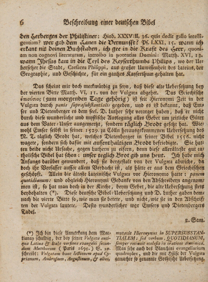 t&gt;m ^etbetften bev PfyiUftinet: 4?i0&amp;, XXXViH, 36. quis dedit gallo Intel?» gentiam? tuet gcb &amp;em £,anen &amp;ie Dernunfft? &lt;Pf. LXXI, if. nwnn icf&gt; ettant nit beinen 7$u&lt;&amp;fiabgn, tc£ gee irt 5te Kvaft be$ quoni- am non cognovi Ikeratpram, introibo io potentias Domini : 9Jtat$S XVI, 13* wann ^lyefns in bie Cepi bee &amp;epfevtbumb$ Philips , m det Ue? &amp;etfe|etbie ©tabt, Caefarea Philippi, au$ gtoget Untuiffe-n^ett &amp;e$ fatem$,bet ©eograp&amp;ie, unb ©efc|ic^te, fur em gan|e$ &amp;09fert$um gebalten fyau ©a6 fc^eint mit bodj metfwutbtg ju fepu, baf? biefe alte Uebetfe|ung 6e$ bet fcietten 2Mtte SSRatt^* VI, 1i» t&gt;on bet Vulgata abgejkt. ©as ©eiedjifdje iiuoveiog (jum m^rgenberr Ccge ge£&gt;6rt0) ifl feit ^ieronptm $eit in bet Vulgata butd) panis fuprafubjiantialis gegeben, unb es ijt befannt, baf 2m* fet unb ©tetenbetget e$ bem fee(» ©. iut^er fefcr tfetatget |aben, ba£ et nidjt butcb biefe ttmnbetltef)e unb mt/f?ifdje Musfeguitg attes ©d?et um jeitlidje ©utet au$ bem 53atet ? Unfet &amp;uggemet|t, fonbetn t$$Ucfy Brobt gefe|t fyaL SBie? tuo^l Smfet fdbfl in feinet 1529. j-u €bttn §etau6gefomm,enen Uebetfe|ung be$ 5* tdgiid) QJtobt $at, n?e(d?e$ ©tetenbetget in feinet 2Mbei nidk tuagete, fonbetn ftc^ bafut mit ahfent1)Mtt&amp;en Brobt beftiebigte» ©te fau ten beibe nic|£ Wtfadje, gegen lutfetn ju eifetn, benn biefe afletdltefbe gut ca? t$olifd)i $Mbel §at fd&gt;on; unfeu regite^ Brot Qib une fyeut. 3d&gt; £abe mid? 3Infang6 batubet genmnbert, baf fte betgejialf uon bet Vulgata abmcfye, b&lt;s docfy i|t SSetfaffet auffet a$em SSerbadj.t ifi, a(0 §dtte et aus bem @tied)ifc^e^ gefc^bpf^ lidein bie dltefie Uteimfd^e Vulgata t&gt;ot ^ietonpmo l^atte: panem quotidianum? unb obglei^ dMetonpmi ©ebanfe non ben^bfcbtdbetn angenom? men ijl, fo ^at man bod) in bet ^ite^e, beprn ©ebet/bie a(teUebetfe|ung (iet? bepbe^alten (*)* ®iefe beutfc^e^ibel;Uebetfei|ung unb ©» iutf)et gaben bem? itac^ bie sterte 35itte fo,mie man flebetete, unb nicbt/Wie fte in ben 2(bfd)tif? ten bet Vulgata Igutete, ©ejio n)tmbetltc|et mgt ®mfer@ unb ©ietenbetgetf %abef* * ‘ ' ' ' ’ '' i;; “ : :'f ©an?.’ (*) 3$ frirt biefe ^Itmlrfung bem mutavit Hieronymus in SUPERSUBSTAM- ftanai) fcbulbig^ bet bet) feinet Vulgata anti- TIALEM ; fed verbum , 0UOTIDIANVMs qua Latina &amp; hala ver pone evan gei ii feeun~ firnptr retinuit ecelefiain oratione dominica. dum Matthaeum ( '‘(JariS i^f. ) 0. 20. SDimi fe&amp;C aucf) bC^ ^lane§tni evangeliarium fcbtetbD Vulgatam hanc leBionem apud Cy- quadruplex ? tmt) bte nti£ bet Vulgata prianum-t Asnbrqfium, Angu(linitm, fo alios} gemac&amp;te fe aenann.te 0p^ifcj)e iUbctfe|un0»