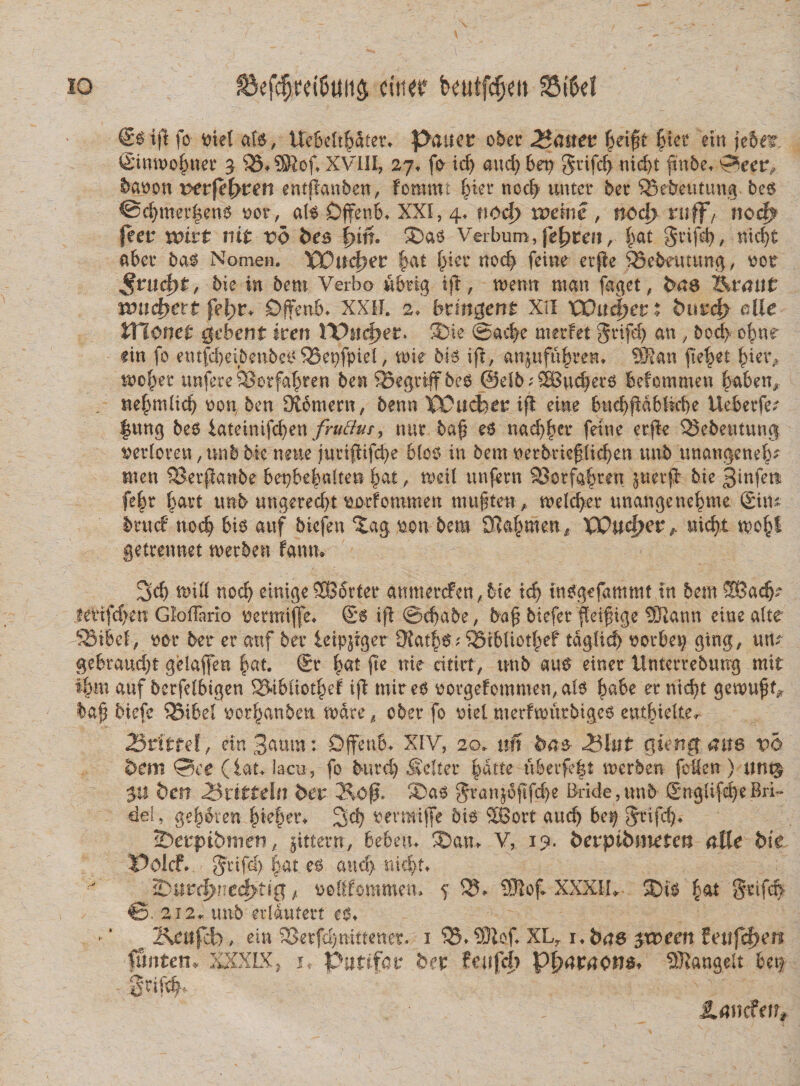 IO ^efdjrei&amp;ttiis eititf beutfdjm SBtfet €$ iji fo trieS afs, UcBclt^ater. p&lt;juec obet 2*(met £ei£t |tn* ein jeSer Sinmofmet g XVIII, 27. fo- id) and) ber&gt; gtifd) nid)t pnbe. ©eet^ banon ver(el)vm entffanben, foromt litet ncd? tmtct bet SBebetttung bes @d)tnetpens nor, ais Offenb. XXI, 4. tiod) n?eine , nocf&gt; ruff/ noc^ feer unrt nit vb bes i)in* Sas Verbum, febrem, |&gt;at grifd), nicpt abct bas Nomen. VDitdpez |at f&gt;iet nod&gt; feine etpe $3ebauung, nor ,§ntcf)£, bie in bem Verbo ubtig tp, menn man faget, bae ZVtrmit tond}ett fei&gt;r+ Dffetib* XXII. 2, btmgerrt XII VOnd)ct % eUe monet gehent iren YVncijet. SNe @a#e rnerfet Sdfdj an , bod&gt; opnr fin fo entfd)ei5enbesQ3et)fpiel, tote bis ift, aniufufnven. SRan fieret piei\ mof&gt;et unfete 33etfapren ben SSegviff beS @db;58ud)ets befommen ^aben* nepmlid) non ben Oiomern, benn XPucfoet: ifl eine bttd)pdbfid)e Uebetfet |ung bes i&amp;tuwtfdjtn frutfur, uut bap es nacppet feine erpe 23ebeutuno| netloten, unb bk mm jutipifcpe blos in bem netbtiefiidjen unb unangene^u tnen SBetpanbe bepbefmlten pat, mdl unfetn SSotfafren jttetfir bie 3infett fe|r batt unb ungerecpt norfommen mttp ten, melcpet unangene^me Situ hn\d nod) bis attf bicfen %a§ non bem 3fla§men^ VQudfW /• wwfct mo§f gettennet metben fautw 3d) mid nod) einigeSBortet aumetcfen, bte id) insgefammt in bem ®adK let4tfd&gt;en Gloflario oermijfe» ©6 ip ©d)abe, bap btefet fleipige 5Uann eine alte S3ibd, nat ber er attf ber leippger 9?at^S;®ibliotpef tdglid) notbet) gtng, m? gebtaud)! gelaflen |at. ®r pat pe nie citiit, unb aus einer Untertebuug mit i&amp;m auf berfelbigen SMblict^ ip tnir es notgefommen, ais babe et nicpt gemupf* bap bicfe Q3ibd norpanben mate, ober fo ntei merfmurbtges ent&amp;idter Brlrref, ein 3cmm: Dffenb* XIV, 20. mi baz 25lut giertg ctm vb dem 0ee (iat&gt; lacu, fo burd) Se&amp;et §atte ubetfe|t merben foien ) unt^ ben 25xtttdn bev ®as ^ranjopfd)e Bride,unb SnglifepeBri» del, gepaten pie|et&gt; 3d) oetraipe bis 2Bort aucp bep gtifd). IDerpibtnen, jittetn, bebeu. \u V, 19. 6erptbinetcn atle bie Volet, gtifet) pat es and} 30uvtfyne&lt;i}ti# f noKfommem s XXXIU- Sis |at gttfd&gt; ©.212^ unb erldutert es» - ‘ p Kenfcb, ein S&gt;etfd)mttener. 1 35. SOlof XLr r» bas $xvecn teufcfyen funten» XXXLX, jt Puttfar bet feufc|? Qljavaons* SJlangclt bet^ Snf#- £&lt;?ncfeir*