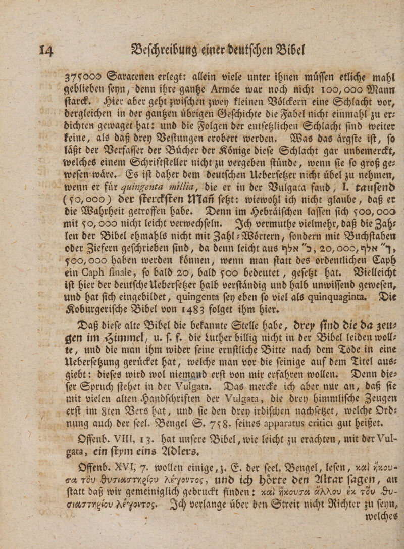 375000 ©atacenett erlegt: allein triele unter tbnen mitffen etlidje ma^l geblfeben fepn, benn if>re gan|e Armde tuar nod) nid)t xoo, oao SKantr flarcf. $ier ater gebt jmifcben jmet) Heinen $J3'5l<fern eine ©d)lad)t oor, bergletcf^en in ter gan|en ubrigen @efd)id)te bte $abel nid>t einma^I &u er; 5i<f>ten gemaget batt un5 bie §olgen ber entfefltcben @d)lacbt flnb rneitec feine, ale ba$ bret; 95eflungen erobert merben* SBa# bae drgfbe ij(, fo fdft ber 93erfajfer ber 55ud)er ber ^onige biefe @d)lad)t gar unbemercbt, $ueld)e6 einem ©djriftfMer nid>t ju uergeben jtuube, tuenti jie fo gro£ ge* tuefen tuare. (£$ ijl baf^er bem beutfcben Ueberfe|er nid)t ubel ju nebmen, tuenti er fur quingenta millia, bie er in ber SSttlgafa fanb, I. taufenb (50,000) ber fTercfffen tTTan fefet: tuietuobl id) nid)t glaube, ba£ ec bie SBa^eit getroffen babe. 2)enn im <$ebrdifd)en laffen fid> 500, ooa mit 50,000 nid)t leid)t uettoedjfelm 2)dj uermutbe uielmebr, ba$ bie %<xfy (en ber ‘SMbel e|ma|l6 nid)t mit BabljSBdrtern, fonbern mit ^udjflabett ©ber Biefern gefd)rieben (mb, ba benn leidjt aue *\bn 0, 20,000,^ f, 500,000 babett tuerben fonnen, tuenn man flatt bee orbentlicben £apb citi Caph finale, fo balb 20, balb 500 bebeutet, gefe^t §at. QSiedeic^t ifl bier ber 5eutfd>e Ueberfe^er ba& ©erfldnbig unb balb untuiflenb getuefen, imb b^t fid) eingebilbet, quingenta fep eben fo mei ale quinquaginta. 3Die $oburgertfd)e SJibel uon 1483 folget ibm bier. ®a$ biefe alte ^3ibel bie befannte ©telle babe, brey ftnb bie ba $eitt gen tm ^>im\wd, u. f. f. bie lutber billig nicbt in ber 35tbel leibetttuoll* te, unb bie man ibm tuiber feine ernfilicbe ?55itte nad) bem ‘iobe in eine Ueberfebung gerucbet bat, tueld}e man ©or bie feinige auf bem 5itel aue^ gtebt: biefee tuirb tuol niemgnb erfi uon mir erfabren tuolletn ®enn bie* fer ©prttd) jiebet in ber Vulgata. mercfe id) aber nur an, baf fte mit ©ielen alten Jjanbfd^riften ber Vulgata, bie bret) 3cngen erfi im 8ten SSero fyat, unb fte ben bret> itbifd/en nadbfeget, melcbe Drb^ nung aud) ber feefi ^Bengel ©♦ 758. feine6 apparatus critici gut bei^et. Dffenb. VIII, 13. bat nnfece 5Sibel,mie feicf)t ju er ad) ten, mit ber Vul¬ gata, citt fiymeim 2l£)Iers. Djfenb. XVJ, 7. molleu einige, j. ber feefi ^Bengel, lefen, pu« m tIv BvvimTY^Qv KiyovTog, ttnb id) l)6rfe bert 2(ltnr fngen, an flatt ba^ mir gemeinigltd) gebrtuft ftnben t ucti yxovtra cikhov ex tov Qv~ emfTviettovAeymes* ^d) oevlange uber ben ©treit nicbt 9iid)ter 511 fet)n, toclcbe^