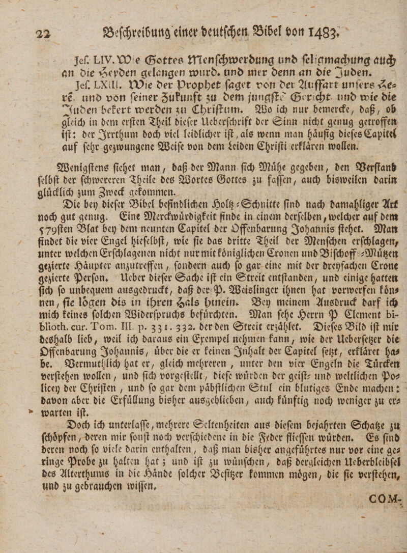 jef. LIV.W e C5ottro WCltnfc&amp;wtbunQ unb felictm&lt;tt?)img aufy &amp;n bic $epben gelangcn wuvb. iwb met benn an bie jufcem Jef. LXill. VOic bev proptxt fagct von bet 2(nffart nnfeve re and von feiner Sufimft ju 6em jtmgfEe' &lt;Bwd)t imb voic bie jiubeit bcfert voct&amp;en ju Cbrifluitu 3Bo id) nur bcmercfex Oaf, ob gtcid) in Ocni crpen ?§eil Oicfcr Uebcrfcbriff Ocr ©init nicf)t genug getroffm jf1: Ocr 2(rrt§«m Ood) tricl IciOlicber ift ,dg n&gt;enn suan ^dupg OicfeeSapiteC &lt;uif fet^r gejwungettc SBeife non 5cm ictOen ££ripi ctffaren tnoHcn. SBenigpcng flcfjct matt, bap Oer 59?ann f?d&gt; £0lu(je gegebcn, bcn SSerPanfr fdbp Ocr fcbroerercn '£i)eifc Oeg SBortce ©ottco 511 farcit/ ancb biWeilcn barin glucHid) §um 3&gt;\vtd gefommett. ©te bei; Oicfcr 53ibcl bcpnb(id)en jpo[^&lt;@d?mffe pnb nad) bantapgcr 2frf Kod) gut genug. (Sine SDiercfwurOigfeit pnbe in cincm 0crfdbcn/tncld)er auf Oent 579jleti Q5fat bet; Ocni ncwntcn ©apitel Ocr Dffcnbarung ^obafinis ficfjcf. S0?att pnbef Oie nter (Sngcl (pcfelbp, tnte pe 0as Orittc ^etl Oer 9)?enfcben crfcblagett, linter weld)cn2tfd)fagencn nicf&gt;t tturmitfbniglic^cnSroncnunbSifcboff ?Tlu%m gejierte Jpdupter an^utreffen, fonbcrn aud) fo gar eine mit Ocr brepfad)cn ©ronc gqtcrte ^&gt;erfon* Ucbcr Oiefcr @ad)e ip cin ©treit cntflanOcn, «nb cinige ^attett pd) fo tmbequem ausgeOrucft, bap Oer SBeMingcr ifmcn £at nonnerfen fon* ncn; fte logen bis in ifyven &amp;d$ l)\mi\u 23ci; mcinem 2fus0ru&lt;f Oarf id) mid) feines foldjcn 2Ot0erfprud)g befurd)tcn. Sttan feije Jperrn ©lenient bi- blioth. cur. Tom. III. p. 331. 332. bcr Oen ©treit cr^dfpef. 3&gt;iefe$ 23il0 i(l mic bce^alb lieb, mil id) Oarauo cin ©pempel nc^mcn fann; n&gt;ie Ocr Ucbcrfc^er Oie Dffcnbarung ^o^anniS/ uber Oie cr feinen 3n^it Ocr (Eapitef feftt/ crffdrct be* QJcrmuttdid) l^at cr, gldd) mcfircrcn , unter Oen mer (Engcfn Oie Xurcfen nerjlefjen inoBcti/ unO (Id) norgcjicilt / Oiefc tnurOcn Ocr geifr^ unO n?c{tlid)en ^Po^ lien; Ocr (E^rificn ; unO fo gar Ocni pdbfHid)cn ©tuf cin blutigcs ©nbe mad&gt;cn: OaDon aber Oie ©rfuffung bio^cr aw^gcblicbcn; and; funftig nod) tveniger 5« ct^ tuarten i(!» 25od) teb unfcrlaffe, me^rerc ©cftcnijcifcn am Oicfcm bc/a^rtcn ©cba^e ju fd)opfcti/ Ocrcn mir fonjl nod) t&gt;erfd)teOcne in Oie ^cOcr gtcjfcn tourOcn. So (TnO beren nod) fo otcfc baxin ent^aften, Oap man bioficr cmgcfn^rtcg nnr dot cinc gc^ ringe ^)robe ju ^altcn |at; unO i (i mitufcbai/ baj} bcrglcidbcn itcbcrblcibfcl bcg Jlltcrtfjumg tn Oie i)5n0c fold;cr S3c(tiicr fommen mogen/ Oie pe Dcrpc^cn/ unO 5« gebraucbcrt toipen. €OM-