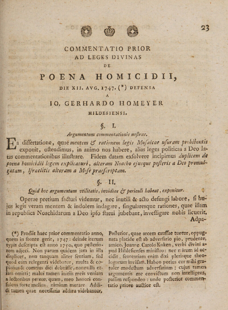 AD LEGES DIVINAS D E POENA HOMICIDII* DIE XII. AVG. 1747. (*) DEFENSA A 1 IO. G E R H A R D O H 0 M E Y E R HILDES1ENSI. $. I. Argumentum commentationis noflrae. Ea diflertatione, quae mentem o rationem legis Mvfaicae ufuram probih-niis exponit, offendimus, in animo nos habere, alias leges politicas a Deo la¬ tas commentationibus illuftrare. Fidem datam exfolvere incipimus duplicem de poena homicidii legem explicaturi, alteram Noacho ejus que pojleris a Deo promuD gatam, Jfraelitis alteram a Mojepraefcriptam. «a. 5. -n. Quid hoc argumentum vtilitatis, invidiae &amp; periculi habeat, exponitur. Operae pretium fadhiri videmur, nec inutili &amp; a£k&gt; defungi labore, n htl« jus legis veram mentem &amp; indolem indagare, fingularesque rationes, quae illam in repubiica Noachidarum a Deo ipfo llatui jubebant, invehigare nobis licuerit, Adpa- (*) Prodiit haec prior commentatio anno, quem in fronre gerit, i 747 : deinde iterum typis deferipta eft anno 175*0, quo pederio» rem adjeci. Non parum quidem jam in illa displicet, non tanquam aliter fentiam, fed quod eam relegenti videbatur, multa &amp; co- piobus &amp; comtius dici debuifTe, nonnulla et¬ iam omitti; malui tamen initiis meis veniam a le&amp;onbus petere, quam , meo honori con- fulens forte melius, nimium mutare Addi¬ di tamen quae necefTaria additu videbantur* Pofterior, quae arcem caullae tuetur,oppug^ nata placide efl ab adverfario pio, prudente, amico, Joanr.e Carolo Koken , verbi divini a- pud Flildefienfes miniflro: nec n irum id ac¬ cidit , fententiam enim dixi plerisque theo¬ logorum invifam. Habeo potius cur mihi gra- tuler modeffem adverfarium ; cujus tamen argumentis me conviftum non inte!ligen$? pailim refpondeo : unde pofferior commen¬ tatio priore audior efb