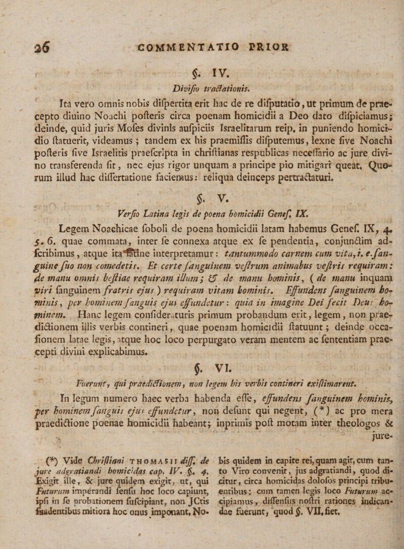 $. iv. Divijio tratfationis. Ita vero omnis nobis difpertita erit hac de re difputado, ut primum de prae¬ cepto diuino Noachi poderis circa poenam homicidii a Deo dato difpiciamus; deinde, quid juris Mofes divinis aufpiciis Israelitarum reip, in puniendo homici¬ dio ftatuerit, videamus; tandem ex his praemiffis difputemus, lexne five Noachi poderis five Israelitis praefcnpta in chridianas respublicas necedario ac jure divi¬ no transferenda fit, nec ejus rigor unquam a principe pio mitigari queat. Quo¬ rum illud hac difTertatione faciemus: reliqua deinceps pertra&amp;aturi. $. V, Ver Jio Latina legis de poena homicidii Genef IX. Legem Noachicae foboli de poena homicidii latam habemus Genef. IX , 4« $. 6. quae commata, inter fe connexa atque ex fe pendentia, conjundim ad- fcribimus, atque ita^fflne interpretamur: tantummodo carnem cum vita,i. e.fan¬ guine fuo non comedetis. Et certe fanguinem veftrum animahus veftris requiram: de manu omnis befiiae requiram illum; c5 de manu hominis, ( de manu inquam viri fanguinem fratris ejus ) requiram vitam hominis. Effundens fanguinem ho¬ minis, per hominem f anguis ejus effundetur: quia in imagine Dei fecit Deu- ho¬ minem. Hanc legem confideraturis primum probandum erit, legem, non prae- didionem illis verbis contineri, quae poenam homicidii datuunt; deinde occa- fionem latae legis, atque hoc loco perpurgato veram mentem ac lentendam prae» cepti divini explicabimus. §. VI. Fuerunt 7 qui prae dicionem, non legem his verbis contineri exi (limarent. In legum numero haec verba habenda ede, effundens fanguinem hominis, per hominem f anguis ejus effundetur, non defunt qui negent, (*) ac pro mera praedidione poenae homicidii habeant; inprimis pod motam inter theologos &amp; jure- (*) Vide Chriflimi THOMASn diff. de bis quidem 111 capite rei,quamagif,cum tan- jure adgvatiandi homicidas cap. IV. §. 4. to Viro convenit, jus adgratiandi, quod di- Exigit ille, Sc jure quidem exigit, ut, qui citur, circa homicidas dolofos principi tribu- Futurum imperandi ienfu hoc loco capiunt, entibus; cum tamen legis loco Futurum ac» spb in fe probationem fufeipiant, non JCtis cipiamus, didendis nodri rationes indican- Cadentibus mitiora hoc onus imponant. No- dae fuerunt, quod §. VII, fiet.