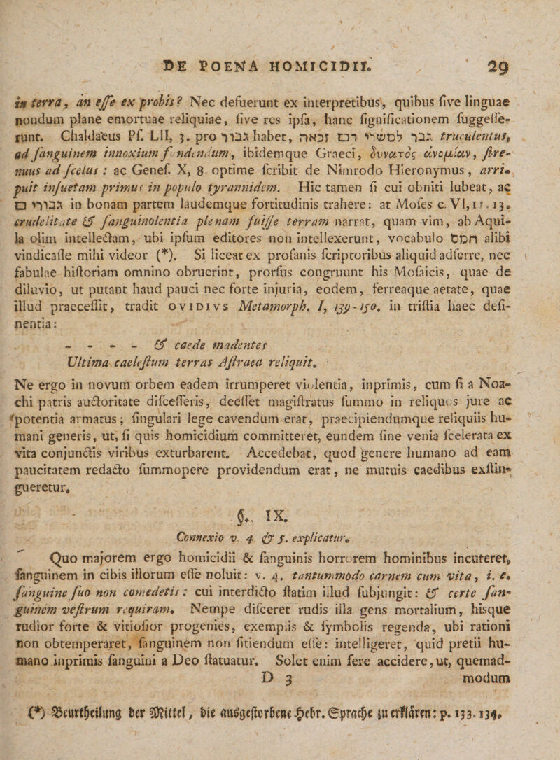 in terra, an ejfe ex probis? Nec defuerunt ex Interpretibus, quibus five linguae nondum plane emortuae reliquiae, five res ipfa, hanc fignidcationem fuggeiTe- runt. Chaldaeus Pf. Lil, 3. pro 'vD* habet, m ‘taa truculentus? ad Jangui nem innoxium f ndt ndum, ibidemque Graeci, ovvcitqc dvcpdav, fire~ mus ad [celas : ac Genef. X, 8 optime fcribit de Nimrodo Hieronymus, arrim puit injuetam primus in populo tyrannidem. Hic tamen fi cui obniti lubeat, ac p in bonam partem laudemque fortitudinis trahere: at Mofes c. VI,i 13® crudelitate 1$ fanguinolentia plenam fuijje terram narrat, quam vim, ab Aqui¬ la olim intelle&amp;am, ubi ipfum editores non intellexerunt, vocabulo tcrt alibi vindicafle mihi videor (*). Si liceat ex profanis fcriptoribus aliquid adferre, nec i fabulae hidoriam omnino obruerint, prorfus congruunt his Mofaicis, quae de diluvio, ut putant haud pauci nec forte injuria, eodem, ferreaque aetate, quae illud praecedit, tradit ovidivs Metamorph, /, hi triflia haec defl- nentia: - - * « caede madentes Ultima caelefium terras Aftraca reliquit. Ne ergo in novum orbem eadem irrumperet violentia, in primis, cum fi a Noa- chi patris aucloritate difcefTeris, deellet magidratus fumrno in reliquos jure ac -potentia armatus; lingulari lege cavendum erat, praecipiendumque reliquiis hu¬ mani generis, ut, fi quis homicidium committeret, eundem fine venia fcelerata ex vita conjun&amp;is viribus exturbarent. Accedebat, quod genere humano ad eam paucitatem reda&amp;o fummopere providendum erat, ne mutuis caedibus exdin- gueretur® IX. Connexio v 4 &amp; /. explicatur&lt;&gt; Quo majorem ergo homicidii &amp; fanguinis horrorem hominibus incutere^ fanguinem in cibis illorum elfe noluit: v. q, tantummodo carnem cum vita, i. e* [anguine fu0 non comedetis: cui interdi&amp;o datim illud fubjungit: &amp; certe [an* guinem veflrum requiram• Nempe difceret rudis illa gens mortalium, hisque rudior forte &amp; vitiofior progenies, exemplis &amp; fymbolis regenda, ubi rationi non obtemperaret, fanguinem non fidendum efle: intelligeret, quid pretii hu¬ mano inprimis fanguini a Deo datuatur. Solet enim fere accidere, ut, quemad- D 3 modum (*) SSeurtfjdluns fcerSDWtd, fcie mt^efior5cRe^)c5r*6|&gt;rac5e suevflarcn: p* 133-134* 1.