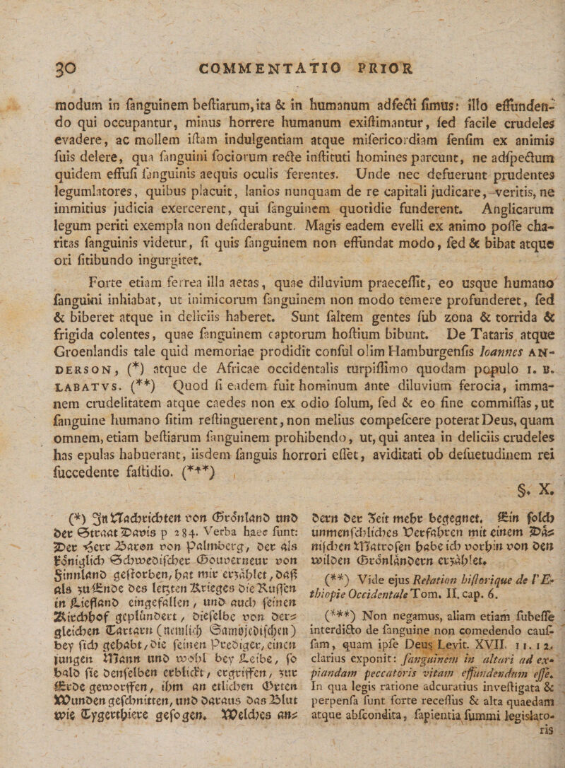 modum in fanguinem beftiarunvta &amp; in humanum adfefti fimus: illo effiinden- do qui occupantur, minus horrere humanum exilHmantur, fed facile crudeles evadere, ac mollem iftam indulgentiam atque mifericordiam fenfim ex animis fuis delere, qua fanguini foci orum refle infHcuti homines parcunt, ne adfpedum quidem effufi fanguinis aequis oculis ferentes. Unde nec defuerunt prudentes legumlatores, quibus placuit, lanios nunquam de re capitali judicare, veritis, ne immitius judicia exercerent, qui fanguinem quotidie funderent. Anglicarum legum periti exempla non defiderabunt, Magis eadem evelli ex animo polle cha* ritas fanguinis videtur, fi quis fanguinem non effundat mado, fed&amp; bibat atque ori litibundo ingurgitet. Forte etiam ferrea illa aetas, quae diluvium praecellit,eo usque humano fanguini inhiabat, ut inimicorum fanguinem non modo temere profunderet, led &amp; biberet atque in deliciis haberet. Sunt faltem gentes fub zona &amp; torrida &amp; frigida colentes, quae fanguinem captorum hoftium bibunt. De Tataris atque Groenlandis tale quid memoriae prodidit conful olim Hamburgenfis loanncs an- derson, (*) atque de Africae occidentalis turpiffimo quodam papulo i. u. labatvs. (**) Quod fi eadem fuit hominum ante diluvium ferocia, imma¬ nem crudelitatem atque caedes non ex odio folum, fed &amp; eo fine cotnmiffas ,ut fanguine humano fitim refiinguerent, non melius compefcere poterat Deus, quam omnem, etiam befiiarum fanguinem prohibendo, ut, qui antea in deliciis crudeles has epulas habuerant, iisdem-{anguis horrori efiet, aviditati ob defuetudinem rei fuccedente fafiidio. (*+*) §♦ X. (*) 5tt XXadiiiditcn von (KronlanD twD ber 0traat iDatns p 284. Verba haec funt: 2Der 'foctt J&amp;avon non palroberg, Der ais Sfontglid? 0cbu?eDifcber (Bouoerneur non SinnlartD ctefiorben, fiat mir er$af?let, Daff ais $uiEnDe Des let^ten &amp;n'eges bieKuffen m /Uefianb etngefallen, tmD aucb femen Tkitcbfiof geplcmbect / Diefelbe non Der^ gletd?en Cartar» (ncmlkf) ©um©;eDifcI)eu) bey ftcb gebabt/Dte femen Prebiger, emen jcmgen XYiantt twD tbobl bey iLetbc, fo balb fie Denfelben erblictt/ ergtiffen, yttr £ErDe gerootffen, tbm an etlicben (Drten XPtmDengefcbnttten, ttuD Daratts Das 2Mtu ttfie ^ygertlfiere gefogen. $Peld?es ant Deam Der Sett mebr bectegnet. &amp;in folcb utunenfcblicbes Uerfafiren mit etnem IDa^ nifd?en fflatrofen babetd? notlfin von Den mtiDen (BronlanDern eryMfcu (**) Vide ejus R eia t ion bi flori que de VE* tbiopie OccidentaleTom, II. cap. 6. (***) Non negamus, aliam etiam fubefle interdi&amp;o de fanguine non comedendo cau£ fam, quam ipfe Deus Levit. XVII. 11. 1 2. clarius exponit: fanguinem in altari ad ex» piandam peccatoris vitam effundendum ejje* In qua legis ratione adcuratius inveftigata &amp; perpenfa funt forte receftiis Sc alta quaedam atque abfeondita , fapientia fummi legislato¬ ris