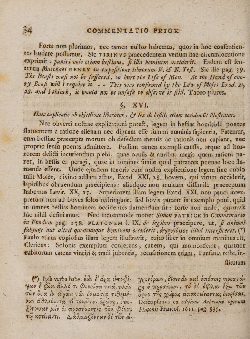 i*orte non plurimos, nec tamen nullos habemus, quos In hoc confentien- tes laudare podiimus. Sic tjrjnvs praecedentem verfum hac circumlocutione exprimit ; puniri volo etiasn beftiam, Ji illa hominem occiderit. Eadem eft len¬ tentia Matthaei henry in expcfitione librorum V. tS N, Tejl, Sic ille pag. 3y, The Bea fis mufi not be fuffered, to hurt the Life of Man. At the Hand of eve- ry Bea fi 'tvill 1 require it. - - This ve as cofifirmed by the La\v of Mofes Exod, 2i7 28* and I thinck, it Xvould not be unfafe to obferve it fii/J, Taceo plures* 5, XVI. Haec explicatio ab objeAione liberatur, fy hx de befiiis etiam occidendis ilhifiratur fsTec obverti noftrae explicationi poteft, legem in beftias homicidii poenas flatuentem a ratione alienam nec dignam effe fummi numinis lapientia. Fatemur, cum belliae praecepta morum ob defe&amp;um mentis ac rationis non capiant, nec proprio fenfu poenas admittere. Poliunt tamen exempli caufla, atque ad hor« rorem delidi incutiendum plebi, quae oculis &amp; auribus magis quam rationi pa¬ ret, in beflia ea peragi, quae in homines limile quid patrantes poenae locolfa- ruenda edent. Unde ejusdem tenoris cum noftra explicatione legem line dubio tulit Mofes, divino adflatu afrus, Exod, XXI, 28. bovem, qui virum occiderit, lapidibus obruendum praecipiens: aliudque non multum dillimile praeceptum habemus Levit. XX, 15. Superiorem illam legem Exod. XXI. non pauci inter¬ pretum non ad boves folos reflringunt, fed bovis putant in exemplo poni,quid 5n omnes bellias hominem occidentes ftatuendum lit: forte non male, quamvis hic nihil definiamus. Nec incommode monet Simon patrick in Commentario in Exodum pag. 278. platonem 1. IX. de legibus praecipere, ut, fi animal fubjuge aut aliud quodcunque hominem occiderit, dypovcjjLoq illud interficeret. (*) Paulo etiam copiolius illam legem illuftravit, cujus liber in omnium manibus eft, Clericus : Solonis exemplum conferens, canem, qui momorderat, quatuor cubitorum catena vinciri &amp; tradi jubentis, a collationem etiam, Paulania tefte,in- hi tutam f*) Ipfa verba habe: iotv olgct vtto^v- *)fiov $ £ojcv ctidho rt (povevrYj twv ocroe ev dyoovt r&amp;v .SvipLocrfa nQeptL Hwv ci&amp;hevQVTa r) voiov-Tov b^djvj, inxt- QT&amp;vctv [jtsv 01 'jrpoeyxovveq tov (pcvcv tw jcrefram AictStmffifw &lt;ie r£v &lt;£* y^ovcftccv, c7?tv dv %cti owcvciq irpcrrci- £yj i qrgcxrYiXOdv, ro ce b(pKcv efcoo toov ogwv rrq %dpctg dno%imcL)naq bio^ou, Defcriplimus ex editione Aubriana operum Platonis Francof, 1611. pag. &lt;)}$&gt;