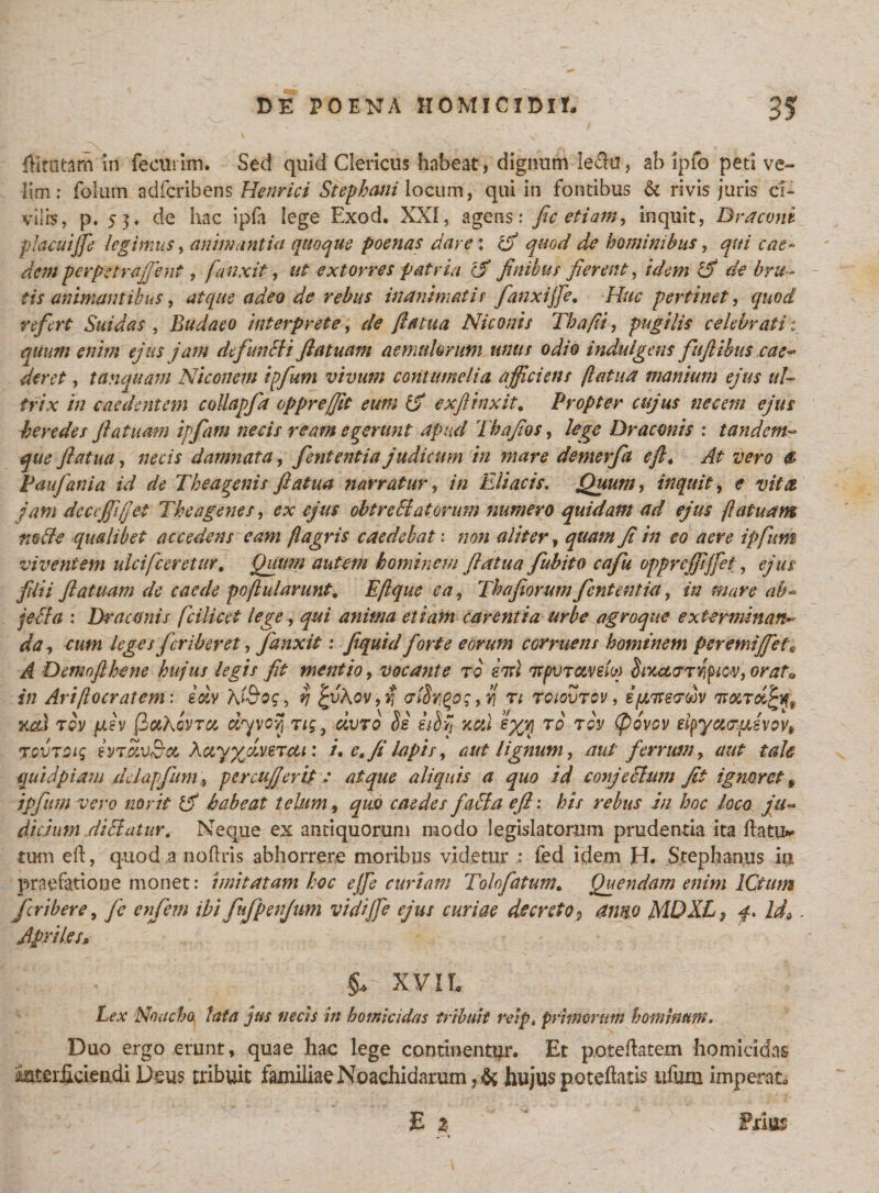 dirutam in fecurim. Sed quid Clericus habeat, dignum leda, ab ipfo peti ve¬ lim: fblum adfcribens Henrici Stepbani locum, qui in fontibus &amp; rivis juris ci¬ vilis, p. S3* de hac ipfo lege Exod. XXI, agens: fic etiam, inquit, Draconi placuijfe legimus, animantia quoque poenas dare: ifi quod de hominibus, qui cae¬ dem perpetrafient, [anxit, extorres patria c? finibus fierent, /VA;« de bru ¬ tis animant ibus, atque adeo de rebus inanimatis fanxijfe. Huc pertinet, quod refert Suidas , Budaeo interprete, de fiatua Niconis Tha/ii, pugilis celebrati i quum enim ejus jam defundi i fiatuam aemulorum unus odio indulgens fuftibus cae¬ deret , tanquam Niconem ipfum vivum contumelia afficiens fiatua manium ejus ul¬ trix in caedentem collapft oppre/fit eum exfiinxit. Propter cujus necem ejus heredes fiatuam ipfam necis ream egerunt apud Thafios, lege Draconis : tandem- que fiatua, necis damnata, fent entia judicum in mare demerfa eft* At vero Paufania id de Thea genis fiatua narratur, Eliae is. Quum, inquit, * jam decejfifjet The age nes, ex ejus obtre Hatorum numero quidam ad ejus fiatuam mtfe qualibet accedens eam flagris caedebat: zza// fi in eo aere ipfum viventem ulcifceretur, Quum autem hominem fiatua fubito cafu opprejfijfet, filii fiatuam de caede poflularunt, Eflque ea, Thajiorum fententiet, z/z mari jedla : Draconis [cilicet lege, anima etiam carentia urbe agroque exterminans da, fer ib er et, fanxit: fiquicl forte eorum corruens hominem per emi fiet* A Demoflhene hujus legis fit mentio, vocante ro ent ttflvrcwefo) SixaoTnpicv, orato j/z Anfto cratem', eccv N&amp;og, rj £uA ov,y\ &lt;Tidygo; ,v\ n tciovtov , B{j,Tte&lt;rm xas tqv fiev (ictKovru riyvoyj rig} civro Se eiSvj xal eyyj to tqv (povov etyyci&lt;7pLexovt TQVTOig IvTcivBct XayyjlveTcu: i, e, fi lapis , aut lignum, aut ferrum, aut tale quid piam ddapfum 9 per cufierit : atque aliquis a quo id conjcchtm fit ignoret f ipfum vero novit Ifi habeat telum, quo caedes fadla efi: his rebus in hoc loco ju¬ dicium eliciatur. Neque ex antiquorum modo legislatorum prudentia ita ftativ tum eft, quod a noftris abhorrere moribus videtur fed idem H. Stephaniis ia praefatione monet: imitatam hoc e/fe curtam Tolofatum. Quendam enim ICtum feribere, /e ibi fufpenjum vidi/fe ejus curiae decreto9 anno MDXL$ f* Id*. Apriles, XVIL Lex Noacho lata jus necis in homicidas tribuit reip, primorum hominum. Duo ergo erunt, quae hae lege continenter. Et pote datem homicidas imterficieudi Deus tribuit familiae Noachidarum , &amp; hujus poteftatis ufum imperato E 2 Friia?