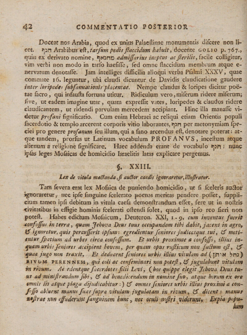 Doceat nos Arabia, quod ex unius Palaeffinae monumentis dlfcere non li¬ cet, frpn Arabibus efi, tarfum pedit flaccidum habuit, docente golio p. 767,? quin ex derivato nomine, admijfarius ineptus ac fler ilis, facile colligitur, vim verbi non modo in tarfo haefiffie, fed omne flaccidum membrum atque e- siervatum denotaffie. Jam intelliges difficilia alioqui verba Pfalmi XXXV, quae commate 16. leguntur, ubi claudi dicuntur de Davidis claudicatione gaudere inter loripedes fubfatmatioms placentae. Nempe claudus &amp; loripes dicitur poe¬ tae facro , qui infaufla fortuna utitur. Ridiculum vero ,iniferum ridere miferum; 4lve, ut eadem imagine utar , quam expreffit vates, loripedes &amp; claudos ridere claudicantem , ut ridendi parvulam mercedem accipiant. Hinc illa manaffe vi¬ detur profani fignificatio. Cum enim Hebraei ac reliqui etiam Orientis populi facerdotio &amp; templo arcerent corporis vitio laborantes, frpn per metonymiam fpe- cier pro genere profanum feu illum, qui a fano arcendus efi,denotare poterat; at¬ que tandem, prorfiis ut Latinum vocabulum PROFANVS, incefium atque alienum s religione fignificare. Haec addenda erant de vocabulo tpft ; nunc Ipias leges Mofaicas de homicidio Israelitis latas explicare pergemus, §* XXIIL Lex de vitula macianda,fi autfor caedis ignoraretur Jltufiratur. Tam fevera erat lex Mofaica de puniendo homicidio, ut fi fceleris au£lor ignoraretur, nec ipfe fanguine fcelerato poenas meritas pendere poflet, fupplL cium tamen ipfi debitum in vitula caefa demonfirandum effiet, fere ut in noliris civitatibus in effigie hominis fcelerati offendi folet, quod in ipfo reo fieri non poteffi Habes edi&amp;um Mofaicum, Deuteron. XXI, 1 - 9. cum inventus fuerit fonfoffus in terra, quam Jebova Deus tuus occupandam tibi dabit, jacens in agrot tf ignoretur, quis percufferit ipfum: egredientur feniores judices que tui, meti™ entttr fpatium ad urbes circa confojfum. Et urbis proximae a confoffo, illius in¬ quam urbis feniores accipient bovem, per quam opus rujlicum non fullum efl, c$ quae j-ugo non traxit, Et deducent feniores urbis illius vitulam ad (jrPN brO ) jRivuM fe ren nem, qui coli ac confeminari non poteft, if jugulabunt vitulam in rivum, Ac edent que fucer dotes filii Levi, (hos quippe elegit Jebova Deus tu¬ us ad mini fi r an dum fibi, &amp; ad benedicendum in nomine fuo, atque horum ex ore omnis lis atque plaga dijudicabitur:) omnes feniores urbis illius proximi a con¬ foffo abluent munus fuar fupr a vitulam jugulatam in rivum, dicent: manur mjlrae nm effuderunt fanguium hunc &gt; nec oculi mfi\i viderunt* Expia popu-