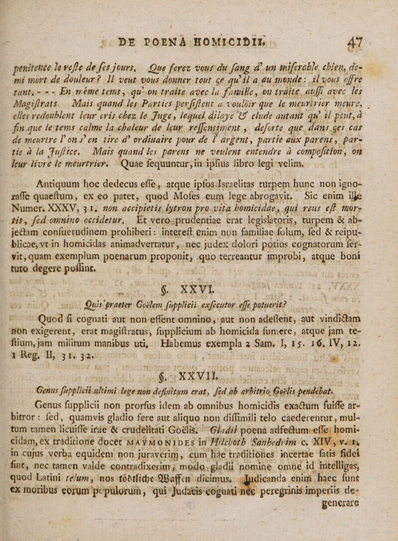 penitettce h rejle de fes jours. Que ferez votis du fang dd un ndfercble ehien, de¬ mi mort de douleur? 11 vcut vous donner tout qe qu il a au monde: ilvous offre tant. - - - En n/eme tems, qu on trahe, avec la fawiUe, on iraite auffi avec les Magifirats. Mais quand les Parties per fi fient a vouloir que le meurtrier metire, elles redoublent leur eris chez le Juge, lequel dilaje &amp; elude autant qii il peut, d fin que le tems calme la chaleur de leur reffentment, deforte que dans qes cas de meurtre V on s*en tire dy ordinaire pour de i argenta partie aux parens, par* tie a la JuJltce♦ Mais quand les parens ne venient entendre d eompofition, on leur livre le meurtrier. Quae fequuntur,in ipiius libro legi velim. Antiquum hoc dedecus ede, atque ipfos Israelitas turpem hunc non igno- rade quaedum, exeo patet, quod Mofes eum lege abrogavit. Sic enim ilje Numer. XXXV, 31. non accipietis lytronpro vita homicidae, qui reus eft mor¬ tis , fed omnino occidetur. Et vero prudentiae erat legislatoris, turpem &amp; ab- je&amp;am confuetudinem prohiberi: intered enim non familiae folum, fed &amp; reipu- blicae,vt in homicidas animadvertatur, nec judex dolori potius cognatorum fer¬ vit, quam exemplum poenarum proponit* quo terreantur improbi, atque boni tuto degere polline. §. XXVI Quis'praeter Goelem fuppUcii exfecutor effe potuerit? Quod fi cognati aut non edent omnino, aut non adedent, aut vindi£tam non exigerent, erat magidratus, ftipplicium ab homicida fumere, atque jam te- ftium,jam militum manibus uti. Habemus exempla 2 Sam. I, 15. J&lt;&gt;. IV* 12. 1 Reg, II, 31. 32. % XXVII Genus fuppUcii ultimi lege non definitum erat, fed ah arbitrio Coelis pendebat» Genus fupplicii non prorfus idem ab omnibus homicidis exa&amp;um fuide ar&lt;* bitror : fed, quamvis gladio fere aut aliquo non diffimili telo caederentur, mul¬ tum tamen licuide irae &amp; crudelitati Goelis. Gladii poena adfe&amp;um ede homi¬ cidam,ex traditione docet maymonides in MUchoth Sanhedrim c. XIV, v. 1* in cujus verba equidem non juraverim, cum hae traditiones incertae latis fidei fint, nec tamen valde contradixerim, modo gladii nomine omne id rntelligas, quod Latini telum, nos foMicbc dicimus, ^dicanda enim haec funt ex moribus eorum populorum, qui Judaeis cognati nec peregrinis imperiis de¬ generare