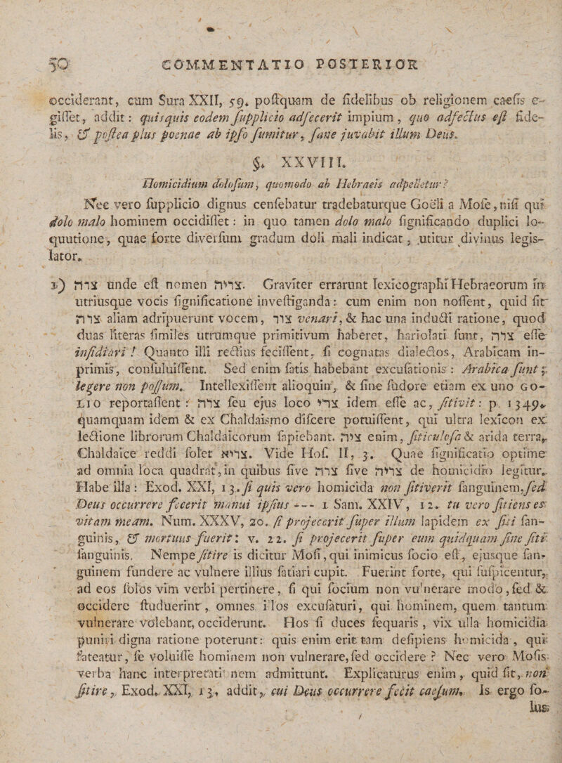 occiderant, cum Sura XXII, s9* po£Equa.m de fidelibus ob religionem caeffs e gifiet, addit: quisquis eodem fupplicio adfecerit impium, quo adfecfus efl fide¬ lis , &amp; pofiea plus poenae ab ipfo fumitur, fane juvabit illum Deus. §♦ XXVHL Homicidium dolofum, quomodo ab Hebraeis adpeUetur ? Nec vero fupplicio dignus cenfebatur tradebaturque Goeli a Mofe,nifi qui dolo malo hominem occididet: in quo tamen dolo malo fignificando duplici lo~ quutione, quae forte diveifum gradum doli mali indicat, .utitur divinus legis¬ lator», 2) unde ed nomen tVHT. Graviter errarunt lexicogrnphi Hebraeorum Im utriusque vocis flgnificatione invefKganda; cum enim non nodent, quid fir aliam adripuerunt vocem, ivi venar i, &amp; hac una in d udi ratione, quod duas literas ilmiles utram que primitivum haberet, hariolati firnt, rnx ede infidiati l Quanto illi redius. feciflenty fi cognatas dialedos, Arabicam in- primis, corifultuflent. Sed enim fatis habebant excufationis : Arabica funi; legere non pofum.. In teli exi dent alio quin, &amp; fine fudore etiam ex uno go- ;li o reportadent &lt; feu ejus loco idem ede ac, fit ivit: p. 1349* quamquam idem &amp; ex Chaldaismo difeere potuident, qui ultra lexTcon ex: ledione librorum Chaldaicorum lapiebant. rv&gt;^ enim Chaldaice reddi folet Vide Hof. II, 3, Q ad omnia loca quadrat, in quibus live ms five riVX de homicidio legitur*. Habe illa : Exod. XXI, 13 ,fe quis vero homicida non fetiverit fanguinemrfed Deus occurrere fecerit manui ipjius — 1 Sani. XXIV, 12* tu vero fit iens et vitam meam, Num. XXXV, 20. fi projecerit fuper illum Iapidem ex fisi (an¬ guinis, 15 mortuus fuerit: v. 22. fi projecerit fuper eum quidquam fine fitr. fanguims. Nempe Jit ire is dicitur Moli, qui inimicus focio efF, ej usque fui? gitinem fundere ac vulnere illius fariari cupit. Fuerint forte, qui fufpicentur, ad eos Ioles vim verbi pertinere, fi qui focium non vulnerare rnodo,fed &amp; occidere fhiduerinr,. omnes i 1 os excufaturi, qui hominem, quem tantum: vulnerare volebant, occiderunt. Flos fi duces lequaris, vix ulla homicidia punivi digna ratione poterunt: quis enim erit tam defipiens homicida , qui fateatur, fe voluifle hominem non vulnerare,fed occidere ? Nec vero Mbfis verba hanc interpretati nem admittunt. Explicaturus enim, quid fit, non fit ire9, Exod* XXI, 1 3, addit,, cui Deus occurrere fecit caejunu Is ergo fo- , fticulcfa &amp; arida terra,- hia e fignificario optime