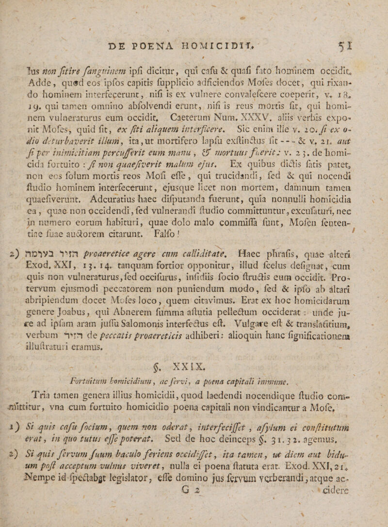 t Ius non Jit ire fangnhmn ipfi dicitur, qui cnfu &amp; qua fi fato hominem occidito Adde, qwtd eos ipfos capitis fupplicio adficiendos Mofes docet, qui rixan¬ do hominem interfecerunt,_ nili is ex vulnere convalefcere coeperit, v* 18* jq. qui tamen omnino abfolvendi erunt, nili is reus mortis fit, qui homi¬ nem vulneraturus eum occidit. Caeterum Num. XXXV. aliis verbis expo¬ nit Mofes, quid fit, ex (iti aliquem interficere. Sic enim ille v. lo.fii ex 0- dio deturbaverit illum, ita,ut mortifero lapfu exftindus iit --- &amp; v. 21. aut Ji per inimicitiam percujferit eum manu , &amp; mortuus fuerit: v. 2 3. de homi¬ cida fortuito : fi non quaefiverit malum ejus, Ex quibus dictis fatis patet, non eos foium mortis reos MoiI effe, qui trucidandi, fed &amp; qui nocendi fludio hominem interfecerunt, ejusque licet non mortem, damnum tamen quaeflverunt. Adcuratius haec difputanda fuerunt, quia nonnulli homicidia ea , quae non occidendi,fed vulnerandi fludio committuntur,exculatun, nec in numero eorum habituri, quae dolo malo commifla funt, Mofeii fenten- tine fuae a udo rem citarunt» Falfo ! 2) Vm preaeretke agere cum calliditate. Haec phrafis, quae alteri Exod. XXI, 13. 14. tanquam fortior opponitur, illud fcelus defignat, cum quis non vulneraturus,fed occifurus, infidiis focio flruefis eum occidit. Pro¬ tervum ejusmodi peccatorem non puniendum modo, fed &amp; ipfo ab altari abripiendum docet Mofes loco, quem citavimus. Erat ex hoc homicidarum genere Joabus, qui Abnerem fumma aflutia peiledum occiderat; unde ju- re ad ipfam aram jiiffu Salomonis interfedus efl. Vulgare efl &amp; translatitium, verbum nnn de peccatis proaereticis adhiberi: alioquin hanc fignificatiouer» illuftraturi eramus. XXIX. Fortuitum homicidium, ac fervi, a poena capitali immane. Tria tamen genera illius homicidii, quod laedendi nocendique fludio com¬ mittitur, vna cum fortuito homicidio poena capitali non vindicantur a Mofe. 1) Si quis cafu focium, quem non oderat, interfecijfet , afiylum ei conflitutum erat, in quo tutus ejfiepoterat. Sed de hoc deinceps §.31.32. agemus. 2) Si quis fiervutn fuum baculo feriens occidjfct, ita tamen, ut diem aut bidu¬ um pofl acceptum vulnus viveret, nulla ei poena flatuta erat. Exod. XXI, 21» Nempe id fpedabgt legislator, effe domino jus fervum verberandi,atque ac- G 2 ' cidere